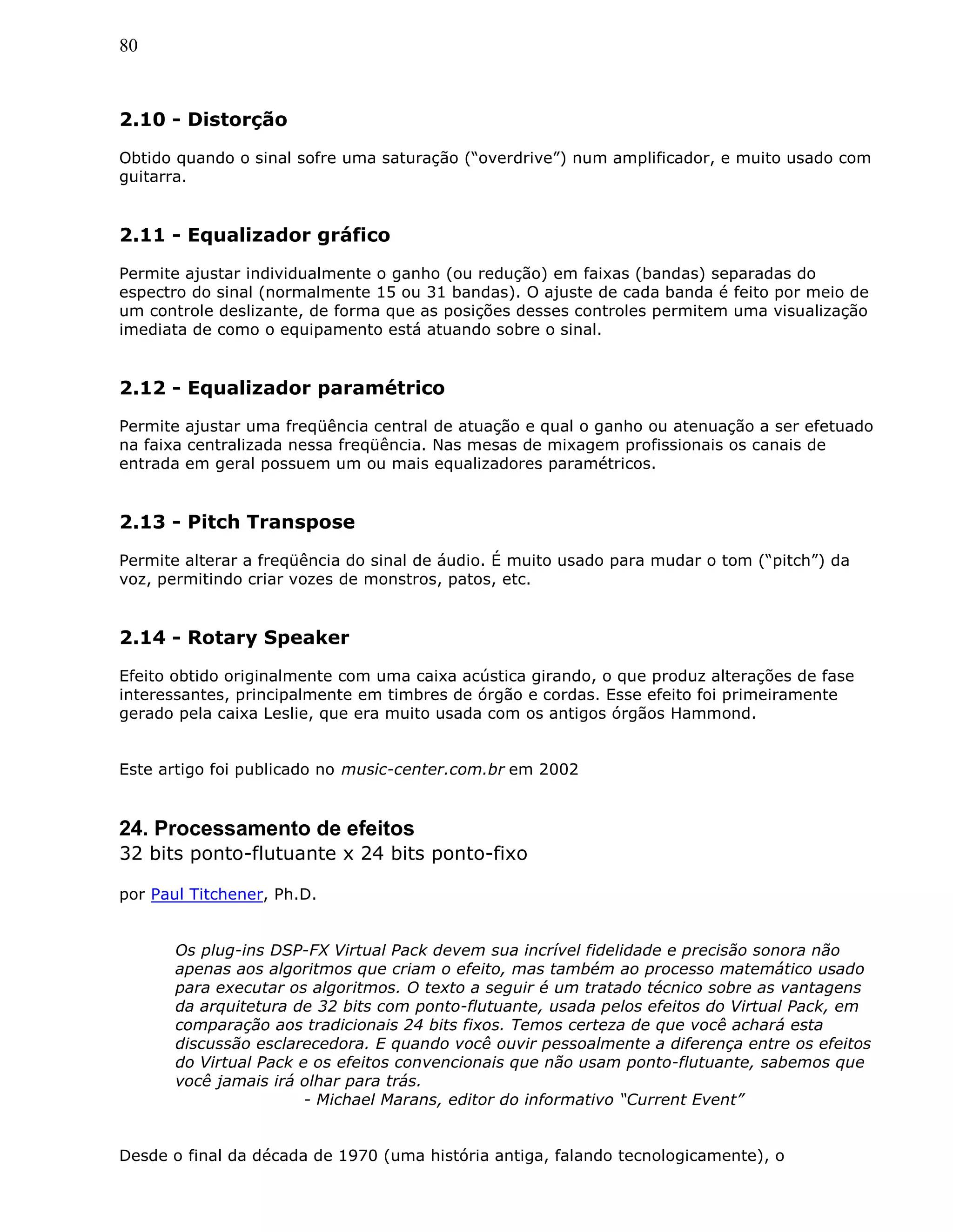 80
2.10 - Distorção
Obtido quando o sinal sofre uma saturação (“overdrive”) num amplificador, e muito usado com
guitarra.
2.11 - Equalizador gráfico
Permite ajustar individualmente o ganho (ou redução) em faixas (bandas) separadas do
espectro do sinal (normalmente 15 ou 31 bandas). O ajuste de cada banda é feito por meio de
um controle deslizante, de forma que as posições desses controles permitem uma visualização
imediata de como o equipamento está atuando sobre o sinal.
2.12 - Equalizador paramétrico
Permite ajustar uma freqüência central de atuação e qual o ganho ou atenuação a ser efetuado
na faixa centralizada nessa freqüência. Nas mesas de mixagem profissionais os canais de
entrada em geral possuem um ou mais equalizadores paramétricos.
2.13 - Pitch Transpose
Permite alterar a freqüência do sinal de áudio. É muito usado para mudar o tom (“pitch”) da
voz, permitindo criar vozes de monstros, patos, etc.
2.14 - Rotary Speaker
Efeito obtido originalmente com uma caixa acústica girando, o que produz alterações de fase
interessantes, principalmente em timbres de órgão e cordas. Esse efeito foi primeiramente
gerado pela caixa Leslie, que era muito usada com os antigos órgãos Hammond.
Este artigo foi publicado no music-center.com.br em 2002
24. Processamento de efeitos
32 bits ponto-flutuante x 24 bits ponto-fixo
por Paul Titchener, Ph.D.
Os plug-ins DSP-FX Virtual Pack devem sua incrível fidelidade e precisão sonora não
apenas aos algoritmos que criam o efeito, mas também ao processo matemático usado
para executar os algoritmos. O texto a seguir é um tratado técnico sobre as vantagens
da arquitetura de 32 bits com ponto-flutuante, usada pelos efeitos do Virtual Pack, em
comparação aos tradicionais 24 bits fixos. Temos certeza de que você achará esta
discussão esclarecedora. E quando você ouvir pessoalmente a diferença entre os efeitos
do Virtual Pack e os efeitos convencionais que não usam ponto-flutuante, sabemos que
você jamais irá olhar para trás.
- Michael Marans, editor do informativo “Current Event”
Desde o final da década de 1970 (uma história antiga, falando tecnologicamente), o
 
