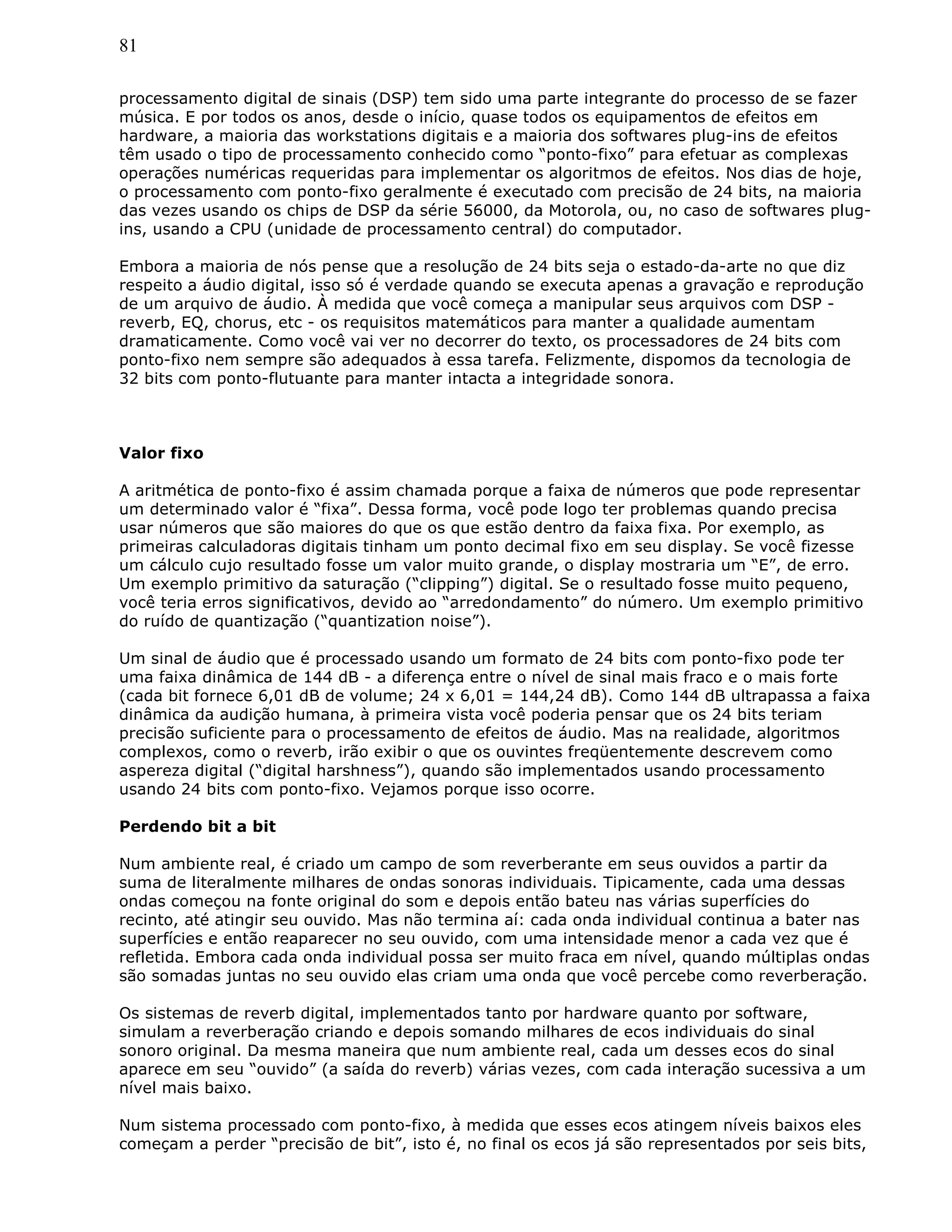 81
processamento digital de sinais (DSP) tem sido uma parte integrante do processo de se fazer
música. E por todos os anos, desde o início, quase todos os equipamentos de efeitos em
hardware, a maioria das workstations digitais e a maioria dos softwares plug-ins de efeitos
têm usado o tipo de processamento conhecido como “ponto-fixo” para efetuar as complexas
operações numéricas requeridas para implementar os algoritmos de efeitos. Nos dias de hoje,
o processamento com ponto-fixo geralmente é executado com precisão de 24 bits, na maioria
das vezes usando os chips de DSP da série 56000, da Motorola, ou, no caso de softwares plug-
ins, usando a CPU (unidade de processamento central) do computador.
Embora a maioria de nós pense que a resolução de 24 bits seja o estado-da-arte no que diz
respeito a áudio digital, isso só é verdade quando se executa apenas a gravação e reprodução
de um arquivo de áudio. À medida que você começa a manipular seus arquivos com DSP -
reverb, EQ, chorus, etc - os requisitos matemáticos para manter a qualidade aumentam
dramaticamente. Como você vai ver no decorrer do texto, os processadores de 24 bits com
ponto-fixo nem sempre são adequados à essa tarefa. Felizmente, dispomos da tecnologia de
32 bits com ponto-flutuante para manter intacta a integridade sonora.
Valor fixo
A aritmética de ponto-fixo é assim chamada porque a faixa de números que pode representar
um determinado valor é “fixa”. Dessa forma, você pode logo ter problemas quando precisa
usar números que são maiores do que os que estão dentro da faixa fixa. Por exemplo, as
primeiras calculadoras digitais tinham um ponto decimal fixo em seu display. Se você fizesse
um cálculo cujo resultado fosse um valor muito grande, o display mostraria um “E”, de erro.
Um exemplo primitivo da saturação (“clipping”) digital. Se o resultado fosse muito pequeno,
você teria erros significativos, devido ao “arredondamento” do número. Um exemplo primitivo
do ruído de quantização (“quantization noise”).
Um sinal de áudio que é processado usando um formato de 24 bits com ponto-fixo pode ter
uma faixa dinâmica de 144 dB - a diferença entre o nível de sinal mais fraco e o mais forte
(cada bit fornece 6,01 dB de volume; 24 x 6,01 = 144,24 dB). Como 144 dB ultrapassa a faixa
dinâmica da audição humana, à primeira vista você poderia pensar que os 24 bits teriam
precisão suficiente para o processamento de efeitos de áudio. Mas na realidade, algoritmos
complexos, como o reverb, irão exibir o que os ouvintes freqüentemente descrevem como
aspereza digital (“digital harshness”), quando são implementados usando processamento
usando 24 bits com ponto-fixo. Vejamos porque isso ocorre.
Perdendo bit a bit
Num ambiente real, é criado um campo de som reverberante em seus ouvidos a partir da
suma de literalmente milhares de ondas sonoras individuais. Tipicamente, cada uma dessas
ondas começou na fonte original do som e depois então bateu nas várias superfícies do
recinto, até atingir seu ouvido. Mas não termina aí: cada onda individual continua a bater nas
superfícies e então reaparecer no seu ouvido, com uma intensidade menor a cada vez que é
refletida. Embora cada onda individual possa ser muito fraca em nível, quando múltiplas ondas
são somadas juntas no seu ouvido elas criam uma onda que você percebe como reverberação.
Os sistemas de reverb digital, implementados tanto por hardware quanto por software,
simulam a reverberação criando e depois somando milhares de ecos individuais do sinal
sonoro original. Da mesma maneira que num ambiente real, cada um desses ecos do sinal
aparece em seu “ouvido” (a saída do reverb) várias vezes, com cada interação sucessiva a um
nível mais baixo.
Num sistema processado com ponto-fixo, à medida que esses ecos atingem níveis baixos eles
começam a perder “precisão de bit”, isto é, no final os ecos já são representados por seis bits,
 
