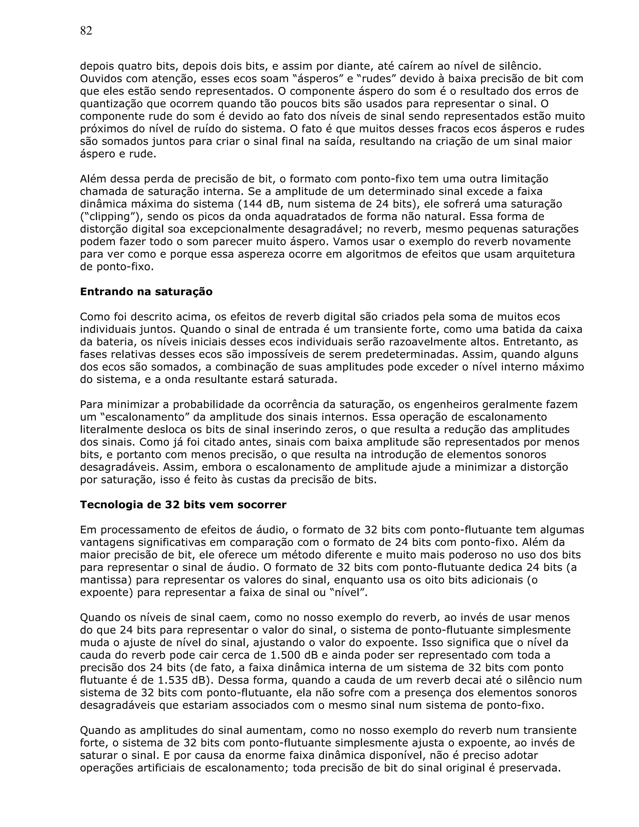 82
depois quatro bits, depois dois bits, e assim por diante, até caírem ao nível de silêncio.
Ouvidos com atenção, esses ecos soam “ásperos” e “rudes” devido à baixa precisão de bit com
que eles estão sendo representados. O componente áspero do som é o resultado dos erros de
quantização que ocorrem quando tão poucos bits são usados para representar o sinal. O
componente rude do som é devido ao fato dos níveis de sinal sendo representados estão muito
próximos do nível de ruído do sistema. O fato é que muitos desses fracos ecos ásperos e rudes
são somados juntos para criar o sinal final na saída, resultando na criação de um sinal maior
áspero e rude.
Além dessa perda de precisão de bit, o formato com ponto-fixo tem uma outra limitação
chamada de saturação interna. Se a amplitude de um determinado sinal excede a faixa
dinâmica máxima do sistema (144 dB, num sistema de 24 bits), ele sofrerá uma saturação
(“clipping”), sendo os picos da onda aquadratados de forma não natural. Essa forma de
distorção digital soa excepcionalmente desagradável; no reverb, mesmo pequenas saturações
podem fazer todo o som parecer muito áspero. Vamos usar o exemplo do reverb novamente
para ver como e porque essa aspereza ocorre em algoritmos de efeitos que usam arquitetura
de ponto-fixo.
Entrando na saturação
Como foi descrito acima, os efeitos de reverb digital são criados pela soma de muitos ecos
individuais juntos. Quando o sinal de entrada é um transiente forte, como uma batida da caixa
da bateria, os níveis iniciais desses ecos individuais serão razoavelmente altos. Entretanto, as
fases relativas desses ecos são impossíveis de serem predeterminadas. Assim, quando alguns
dos ecos são somados, a combinação de suas amplitudes pode exceder o nível interno máximo
do sistema, e a onda resultante estará saturada.
Para minimizar a probabilidade da ocorrência da saturação, os engenheiros geralmente fazem
um “escalonamento” da amplitude dos sinais internos. Essa operação de escalonamento
literalmente desloca os bits de sinal inserindo zeros, o que resulta a redução das amplitudes
dos sinais. Como já foi citado antes, sinais com baixa amplitude são representados por menos
bits, e portanto com menos precisão, o que resulta na introdução de elementos sonoros
desagradáveis. Assim, embora o escalonamento de amplitude ajude a minimizar a distorção
por saturação, isso é feito às custas da precisão de bits.
Tecnologia de 32 bits vem socorrer
Em processamento de efeitos de áudio, o formato de 32 bits com ponto-flutuante tem algumas
vantagens significativas em comparação com o formato de 24 bits com ponto-fixo. Além da
maior precisão de bit, ele oferece um método diferente e muito mais poderoso no uso dos bits
para representar o sinal de áudio. O formato de 32 bits com ponto-flutuante dedica 24 bits (a
mantissa) para representar os valores do sinal, enquanto usa os oito bits adicionais (o
expoente) para representar a faixa de sinal ou “nível”.
Quando os níveis de sinal caem, como no nosso exemplo do reverb, ao invés de usar menos
do que 24 bits para representar o valor do sinal, o sistema de ponto-flutuante simplesmente
muda o ajuste de nível do sinal, ajustando o valor do expoente. Isso significa que o nível da
cauda do reverb pode cair cerca de 1.500 dB e ainda poder ser representado com toda a
precisão dos 24 bits (de fato, a faixa dinâmica interna de um sistema de 32 bits com ponto
flutuante é de 1.535 dB). Dessa forma, quando a cauda de um reverb decai até o silêncio num
sistema de 32 bits com ponto-flutuante, ela não sofre com a presença dos elementos sonoros
desagradáveis que estariam associados com o mesmo sinal num sistema de ponto-fixo.
Quando as amplitudes do sinal aumentam, como no nosso exemplo do reverb num transiente
forte, o sistema de 32 bits com ponto-flutuante simplesmente ajusta o expoente, ao invés de
saturar o sinal. E por causa da enorme faixa dinâmica disponível, não é preciso adotar
operações artificiais de escalonamento; toda precisão de bit do sinal original é preservada.
 