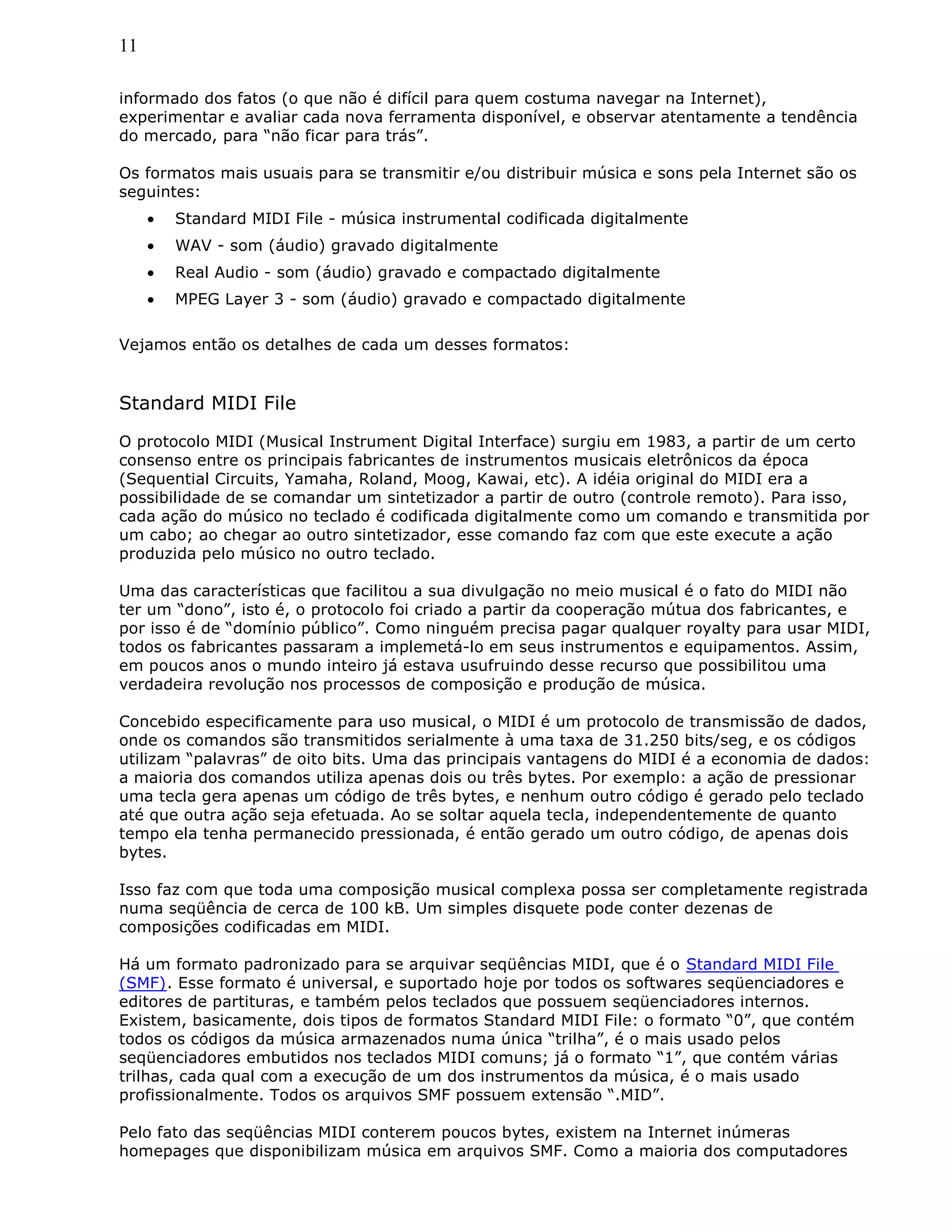 11
informado dos fatos (o que não é difícil para quem costuma navegar na Internet),
experimentar e avaliar cada nova ferramenta disponível, e observar atentamente a tendência
do mercado, para “não ficar para trás”.
Os formatos mais usuais para se transmitir e/ou distribuir música e sons pela Internet são os
seguintes:
• Standard MIDI File - música instrumental codificada digitalmente
• WAV - som (áudio) gravado digitalmente
• Real Audio - som (áudio) gravado e compactado digitalmente
• MPEG Layer 3 - som (áudio) gravado e compactado digitalmente
Vejamos então os detalhes de cada um desses formatos:
Standard MIDI File
O protocolo MIDI (Musical Instrument Digital Interface) surgiu em 1983, a partir de um certo
consenso entre os principais fabricantes de instrumentos musicais eletrônicos da época
(Sequential Circuits, Yamaha, Roland, Moog, Kawai, etc). A idéia original do MIDI era a
possibilidade de se comandar um sintetizador a partir de outro (controle remoto). Para isso,
cada ação do músico no teclado é codificada digitalmente como um comando e transmitida por
um cabo; ao chegar ao outro sintetizador, esse comando faz com que este execute a ação
produzida pelo músico no outro teclado.
Uma das características que facilitou a sua divulgação no meio musical é o fato do MIDI não
ter um “dono”, isto é, o protocolo foi criado a partir da cooperação mútua dos fabricantes, e
por isso é de “domínio público”. Como ninguém precisa pagar qualquer royalty para usar MIDI,
todos os fabricantes passaram a implemetá-lo em seus instrumentos e equipamentos. Assim,
em poucos anos o mundo inteiro já estava usufruindo desse recurso que possibilitou uma
verdadeira revolução nos processos de composição e produção de música.
Concebido especificamente para uso musical, o MIDI é um protocolo de transmissão de dados,
onde os comandos são transmitidos serialmente à uma taxa de 31.250 bits/seg, e os códigos
utilizam “palavras” de oito bits. Uma das principais vantagens do MIDI é a economia de dados:
a maioria dos comandos utiliza apenas dois ou três bytes. Por exemplo: a ação de pressionar
uma tecla gera apenas um código de três bytes, e nenhum outro código é gerado pelo teclado
até que outra ação seja efetuada. Ao se soltar aquela tecla, independentemente de quanto
tempo ela tenha permanecido pressionada, é então gerado um outro código, de apenas dois
bytes.
Isso faz com que toda uma composição musical complexa possa ser completamente registrada
numa seqüência de cerca de 100 kB. Um simples disquete pode conter dezenas de
composições codificadas em MIDI.
Há um formato padronizado para se arquivar seqüências MIDI, que é o Standard MIDI File
(SMF). Esse formato é universal, e suportado hoje por todos os softwares seqüenciadores e
editores de partituras, e também pelos teclados que possuem seqüenciadores internos.
Existem, basicamente, dois tipos de formatos Standard MIDI File: o formato “0”, que contém
todos os códigos da música armazenados numa única “trilha”, é o mais usado pelos
seqüenciadores embutidos nos teclados MIDI comuns; já o formato “1”, que contém várias
trilhas, cada qual com a execução de um dos instrumentos da música, é o mais usado
profissionalmente. Todos os arquivos SMF possuem extensão “.MID”.
Pelo fato das seqüências MIDI conterem poucos bytes, existem na Internet inúmeras
homepages que disponibilizam música em arquivos SMF. Como a maioria dos computadores
 
