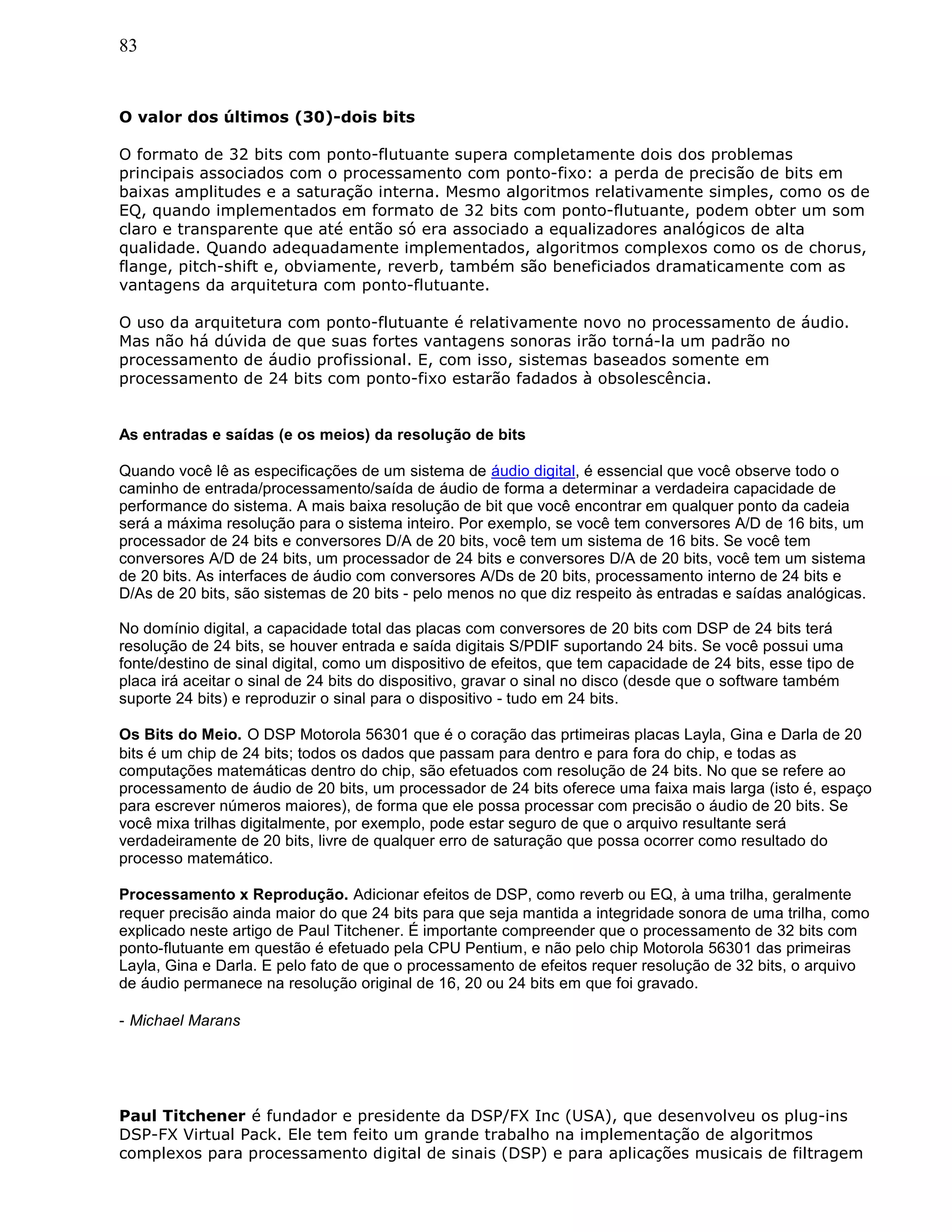 83
O valor dos últimos (30)-dois bits
O formato de 32 bits com ponto-flutuante supera completamente dois dos problemas
principais associados com o processamento com ponto-fixo: a perda de precisão de bits em
baixas amplitudes e a saturação interna. Mesmo algoritmos relativamente simples, como os de
EQ, quando implementados em formato de 32 bits com ponto-flutuante, podem obter um som
claro e transparente que até então só era associado a equalizadores analógicos de alta
qualidade. Quando adequadamente implementados, algoritmos complexos como os de chorus,
flange, pitch-shift e, obviamente, reverb, também são beneficiados dramaticamente com as
vantagens da arquitetura com ponto-flutuante.
O uso da arquitetura com ponto-flutuante é relativamente novo no processamento de áudio.
Mas não há dúvida de que suas fortes vantagens sonoras irão torná-la um padrão no
processamento de áudio profissional. E, com isso, sistemas baseados somente em
processamento de 24 bits com ponto-fixo estarão fadados à obsolescência.
As entradas e saídas (e os meios) da resolução de bits
Quando você lê as especificações de um sistema de áudio digital, é essencial que você observe todo o
caminho de entrada/processamento/saída de áudio de forma a determinar a verdadeira capacidade de
performance do sistema. A mais baixa resolução de bit que você encontrar em qualquer ponto da cadeia
será a máxima resolução para o sistema inteiro. Por exemplo, se você tem conversores A/D de 16 bits, um
processador de 24 bits e conversores D/A de 20 bits, você tem um sistema de 16 bits. Se você tem
conversores A/D de 24 bits, um processador de 24 bits e conversores D/A de 20 bits, você tem um sistema
de 20 bits. As interfaces de áudio com conversores A/Ds de 20 bits, processamento interno de 24 bits e
D/As de 20 bits, são sistemas de 20 bits - pelo menos no que diz respeito às entradas e saídas analógicas.
No domínio digital, a capacidade total das placas com conversores de 20 bits com DSP de 24 bits terá
resolução de 24 bits, se houver entrada e saída digitais S/PDIF suportando 24 bits. Se você possui uma
fonte/destino de sinal digital, como um dispositivo de efeitos, que tem capacidade de 24 bits, esse tipo de
placa irá aceitar o sinal de 24 bits do dispositivo, gravar o sinal no disco (desde que o software também
suporte 24 bits) e reproduzir o sinal para o dispositivo - tudo em 24 bits.
Os Bits do Meio. O DSP Motorola 56301 que é o coração das prtimeiras placas Layla, Gina e Darla de 20
bits é um chip de 24 bits; todos os dados que passam para dentro e para fora do chip, e todas as
computações matemáticas dentro do chip, são efetuados com resolução de 24 bits. No que se refere ao
processamento de áudio de 20 bits, um processador de 24 bits oferece uma faixa mais larga (isto é, espaço
para escrever números maiores), de forma que ele possa processar com precisão o áudio de 20 bits. Se
você mixa trilhas digitalmente, por exemplo, pode estar seguro de que o arquivo resultante será
verdadeiramente de 20 bits, livre de qualquer erro de saturação que possa ocorrer como resultado do
processo matemático.
Processamento x Reprodução. Adicionar efeitos de DSP, como reverb ou EQ, à uma trilha, geralmente
requer precisão ainda maior do que 24 bits para que seja mantida a integridade sonora de uma trilha, como
explicado neste artigo de Paul Titchener. É importante compreender que o processamento de 32 bits com
ponto-flutuante em questão é efetuado pela CPU Pentium, e não pelo chip Motorola 56301 das primeiras
Layla, Gina e Darla. E pelo fato de que o processamento de efeitos requer resolução de 32 bits, o arquivo
de áudio permanece na resolução original de 16, 20 ou 24 bits em que foi gravado.
- Michael Marans
Paul Titchener é fundador e presidente da DSP/FX Inc (USA), que desenvolveu os plug-ins
DSP-FX Virtual Pack. Ele tem feito um grande trabalho na implementação de algoritmos
complexos para processamento digital de sinais (DSP) e para aplicações musicais de filtragem
 