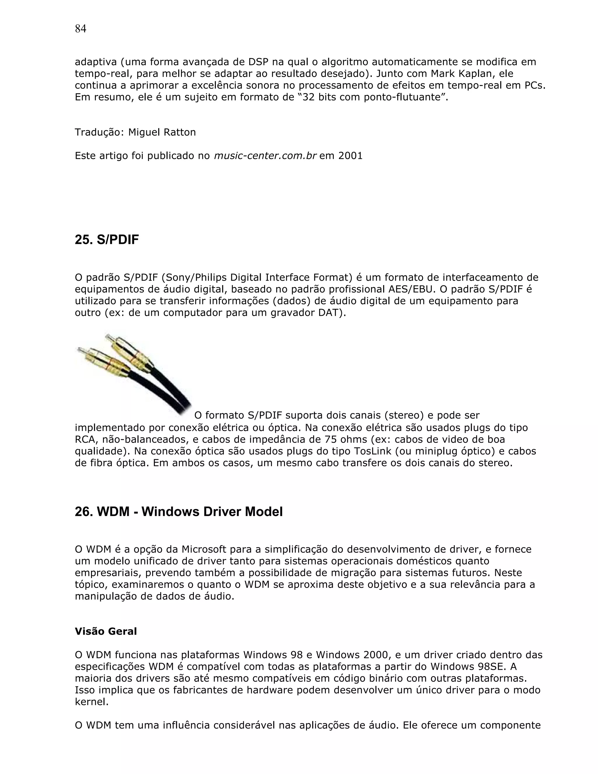 84
adaptiva (uma forma avançada de DSP na qual o algoritmo automaticamente se modifica em
tempo-real, para melhor se adaptar ao resultado desejado). Junto com Mark Kaplan, ele
continua a aprimorar a excelência sonora no processamento de efeitos em tempo-real em PCs.
Em resumo, ele é um sujeito em formato de “32 bits com ponto-flutuante”.
Tradução: Miguel Ratton
Este artigo foi publicado no music-center.com.br em 2001
25. S/PDIF
O padrão S/PDIF (Sony/Philips Digital Interface Format) é um formato de interfaceamento de
equipamentos de áudio digital, baseado no padrão profissional AES/EBU. O padrão S/PDIF é
utilizado para se transferir informações (dados) de áudio digital de um equipamento para
outro (ex: de um computador para um gravador DAT).
O formato S/PDIF suporta dois canais (stereo) e pode ser
implementado por conexão elétrica ou óptica. Na conexão elétrica são usados plugs do tipo
RCA, não-balanceados, e cabos de impedância de 75 ohms (ex: cabos de video de boa
qualidade). Na conexão óptica são usados plugs do tipo TosLink (ou miniplug óptico) e cabos
de fibra óptica. Em ambos os casos, um mesmo cabo transfere os dois canais do stereo.
26. WDM - Windows Driver Model
O WDM é a opção da Microsoft para a simplificação do desenvolvimento de driver, e fornece
um modelo unificado de driver tanto para sistemas operacionais domésticos quanto
empresariais, prevendo também a possibilidade de migração para sistemas futuros. Neste
tópico, examinaremos o quanto o WDM se aproxima deste objetivo e a sua relevância para a
manipulação de dados de áudio.
Visão Geral
O WDM funciona nas plataformas Windows 98 e Windows 2000, e um driver criado dentro das
especificações WDM é compatível com todas as plataformas a partir do Windows 98SE. A
maioria dos drivers são até mesmo compatíveis em código binário com outras plataformas.
Isso implica que os fabricantes de hardware podem desenvolver um único driver para o modo
kernel.
O WDM tem uma influência considerável nas aplicações de áudio. Ele oferece um componente
 