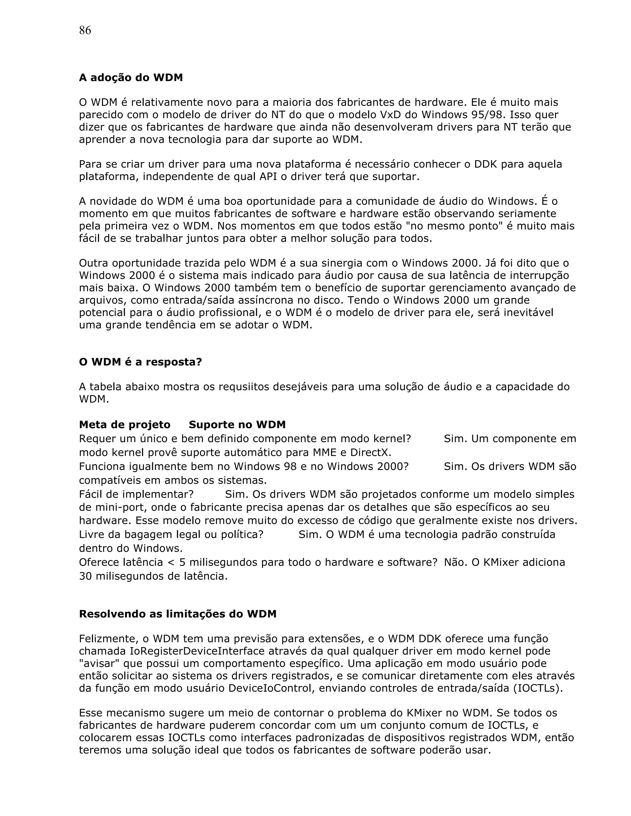 86
A adoção do WDM
O WDM é relativamente novo para a maioria dos fabricantes de hardware. Ele é muito mais
parecido com o modelo de driver do NT do que o modelo VxD do Windows 95/98. Isso quer
dizer que os fabricantes de hardware que ainda não desenvolveram drivers para NT terão que
aprender a nova tecnologia para dar suporte ao WDM.
Para se criar um driver para uma nova plataforma é necessário conhecer o DDK para aquela
plataforma, independente de qual API o driver terá que suportar.
A novidade do WDM é uma boa oportunidade para a comunidade de áudio do Windows. É o
momento em que muitos fabricantes de software e hardware estão observando seriamente
pela primeira vez o WDM. Nos momentos em que todos estão "no mesmo ponto" é muito mais
fácil de se trabalhar juntos para obter a melhor solução para todos.
Outra oportunidade trazida pelo WDM é a sua sinergia com o Windows 2000. Já foi dito que o
Windows 2000 é o sistema mais indicado para áudio por causa de sua latência de interrupção
mais baixa. O Windows 2000 também tem o benefício de suportar gerenciamento avançado de
arquivos, como entrada/saída assíncrona no disco. Tendo o Windows 2000 um grande
potencial para o áudio profissional, e o WDM é o modelo de driver para ele, será inevitável
uma grande tendência em se adotar o WDM.
O WDM é a resposta?
A tabela abaixo mostra os requsiitos desejáveis para uma solução de áudio e a capacidade do
WDM.
Meta de projeto Suporte no WDM
Requer um único e bem definido componente em modo kernel? Sim. Um componente em
modo kernel provê suporte automático para MME e DirectX.
Funciona igualmente bem no Windows 98 e no Windows 2000? Sim. Os drivers WDM são
compatíveis em ambos os sistemas.
Fácil de implementar? Sim. Os drivers WDM são projetados conforme um modelo simples
de mini-port, onde o fabricante precisa apenas dar os detalhes que são específicos ao seu
hardware. Esse modelo remove muito do excesso de código que geralmente existe nos drivers.
Livre da bagagem legal ou política? Sim. O WDM é uma tecnologia padrão construída
dentro do Windows.
Oferece latência < 5 milisegundos para todo o hardware e software? Não. O KMixer adiciona
30 milisegundos de latência.
Resolvendo as limitações do WDM
Felizmente, o WDM tem uma previsão para extensões, e o WDM DDK oferece uma função
chamada IoRegisterDeviceInterface através da qual qualquer driver em modo kernel pode
"avisar" que possui um comportamento espeçífico. Uma aplicação em modo usuário pode
então solicitar ao sistema os drivers registrados, e se comunicar diretamente com eles através
da função em modo usuário DeviceIoControl, enviando controles de entrada/saída (IOCTLs).
Esse mecanismo sugere um meio de contornar o problema do KMixer no WDM. Se todos os
fabricantes de hardware puderem concordar com um um conjunto comum de IOCTLs, e
colocarem essas IOCTLs como interfaces padronizadas de dispositivos registrados WDM, então
teremos uma solução ideal que todos os fabricantes de software poderão usar.
 