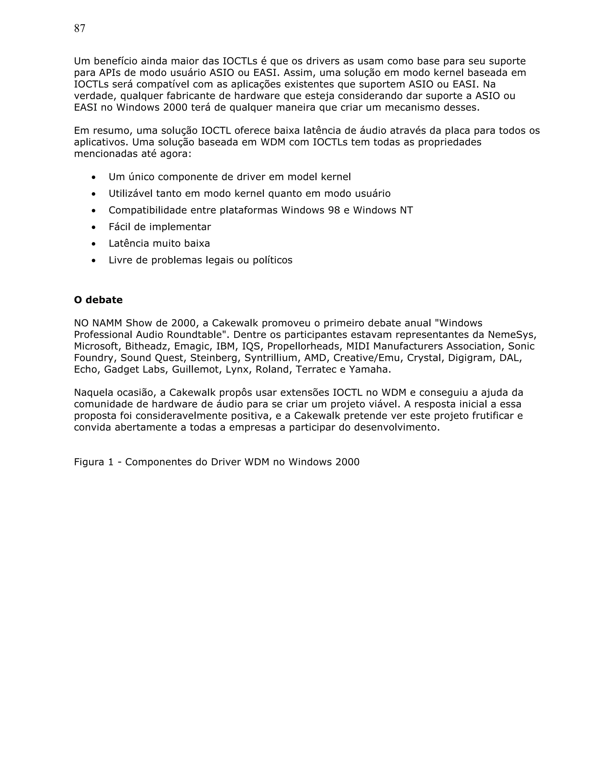 87
Um benefício ainda maior das IOCTLs é que os drivers as usam como base para seu suporte
para APIs de modo usuário ASIO ou EASI. Assim, uma solução em modo kernel baseada em
IOCTLs será compatível com as aplicações existentes que suportem ASIO ou EASI. Na
verdade, qualquer fabricante de hardware que esteja considerando dar suporte a ASIO ou
EASI no Windows 2000 terá de qualquer maneira que criar um mecanismo desses.
Em resumo, uma solução IOCTL oferece baixa latência de áudio através da placa para todos os
aplicativos. Uma solução baseada em WDM com IOCTLs tem todas as propriedades
mencionadas até agora:
• Um único componente de driver em model kernel
• Utilizável tanto em modo kernel quanto em modo usuário
• Compatibilidade entre plataformas Windows 98 e Windows NT
• Fácil de implementar
• Latência muito baixa
• Livre de problemas legais ou políticos
O debate
NO NAMM Show de 2000, a Cakewalk promoveu o primeiro debate anual "Windows
Professional Audio Roundtable". Dentre os participantes estavam representantes da NemeSys,
Microsoft, Bitheadz, Emagic, IBM, IQS, Propellorheads, MIDI Manufacturers Association, Sonic
Foundry, Sound Quest, Steinberg, Syntrillium, AMD, Creative/Emu, Crystal, Digigram, DAL,
Echo, Gadget Labs, Guillemot, Lynx, Roland, Terratec e Yamaha.
Naquela ocasião, a Cakewalk propôs usar extensões IOCTL no WDM e conseguiu a ajuda da
comunidade de hardware de áudio para se criar um projeto viável. A resposta inicial a essa
proposta foi consideravelmente positiva, e a Cakewalk pretende ver este projeto frutificar e
convida abertamente a todas a empresas a participar do desenvolvimento.
Figura 1 - Componentes do Driver WDM no Windows 2000
 
