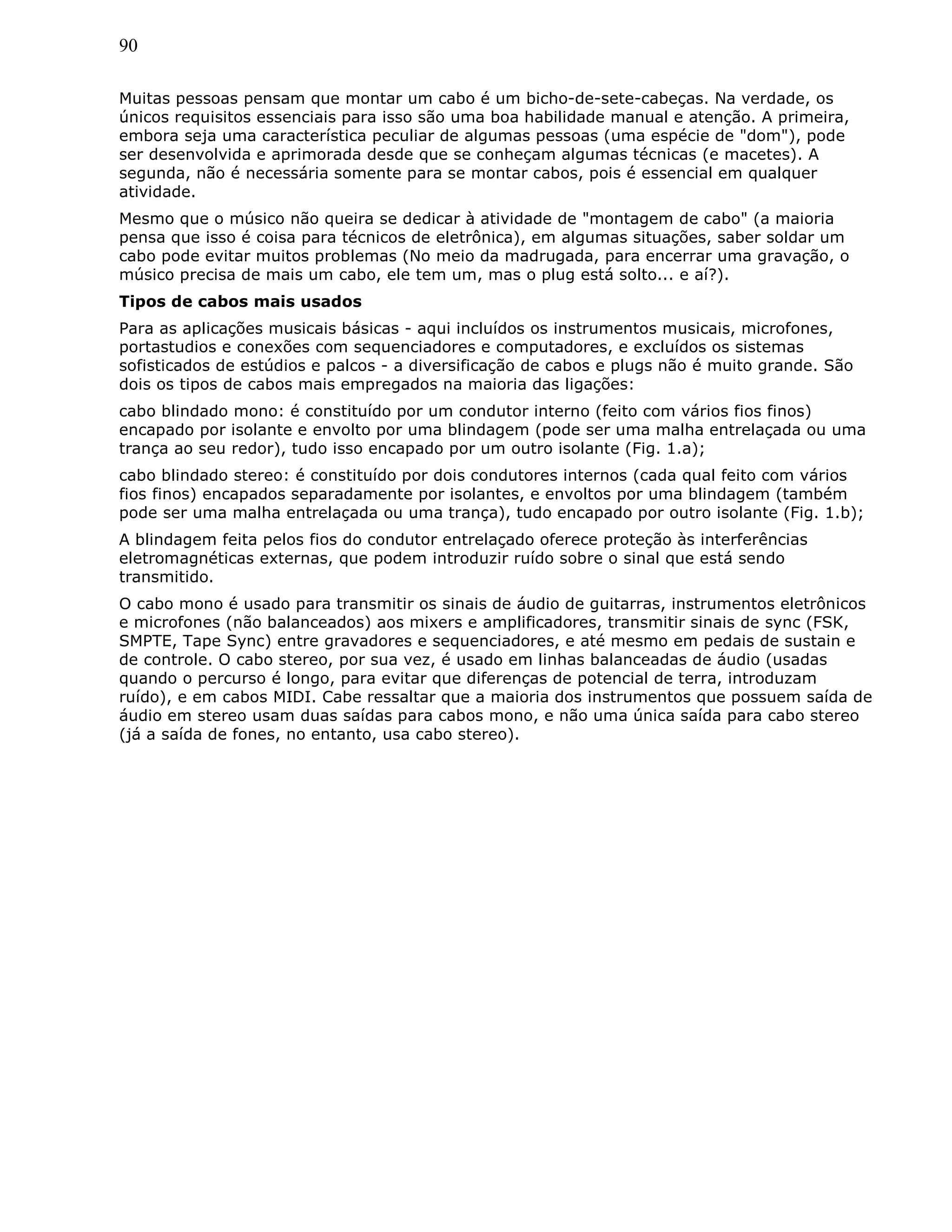 90
Muitas pessoas pensam que montar um cabo é um bicho-de-sete-cabeças. Na verdade, os
únicos requisitos essenciais para isso são uma boa habilidade manual e atenção. A primeira,
embora seja uma característica peculiar de algumas pessoas (uma espécie de "dom"), pode
ser desenvolvida e aprimorada desde que se conheçam algumas técnicas (e macetes). A
segunda, não é necessária somente para se montar cabos, pois é essencial em qualquer
atividade.
Mesmo que o músico não queira se dedicar à atividade de "montagem de cabo" (a maioria
pensa que isso é coisa para técnicos de eletrônica), em algumas situações, saber soldar um
cabo pode evitar muitos problemas (No meio da madrugada, para encerrar uma gravação, o
músico precisa de mais um cabo, ele tem um, mas o plug está solto... e aí?).
Tipos de cabos mais usados
Para as aplicações musicais básicas - aqui incluídos os instrumentos musicais, microfones,
portastudios e conexões com sequenciadores e computadores, e excluídos os sistemas
sofisticados de estúdios e palcos - a diversificação de cabos e plugs não é muito grande. São
dois os tipos de cabos mais empregados na maioria das ligações:
cabo blindado mono: é constituído por um condutor interno (feito com vários fios finos)
encapado por isolante e envolto por uma blindagem (pode ser uma malha entrelaçada ou uma
trança ao seu redor), tudo isso encapado por um outro isolante (Fig. 1.a);
cabo blindado stereo: é constituído por dois condutores internos (cada qual feito com vários
fios finos) encapados separadamente por isolantes, e envoltos por uma blindagem (também
pode ser uma malha entrelaçada ou uma trança), tudo encapado por outro isolante (Fig. 1.b);
A blindagem feita pelos fios do condutor entrelaçado oferece proteção às interferências
eletromagnéticas externas, que podem introduzir ruído sobre o sinal que está sendo
transmitido.
O cabo mono é usado para transmitir os sinais de áudio de guitarras, instrumentos eletrônicos
e microfones (não balanceados) aos mixers e amplificadores, transmitir sinais de sync (FSK,
SMPTE, Tape Sync) entre gravadores e sequenciadores, e até mesmo em pedais de sustain e
de controle. O cabo stereo, por sua vez, é usado em linhas balanceadas de áudio (usadas
quando o percurso é longo, para evitar que diferenças de potencial de terra, introduzam
ruído), e em cabos MIDI. Cabe ressaltar que a maioria dos instrumentos que possuem saída de
áudio em stereo usam duas saídas para cabos mono, e não uma única saída para cabo stereo
(já a saída de fones, no entanto, usa cabo stereo).
 