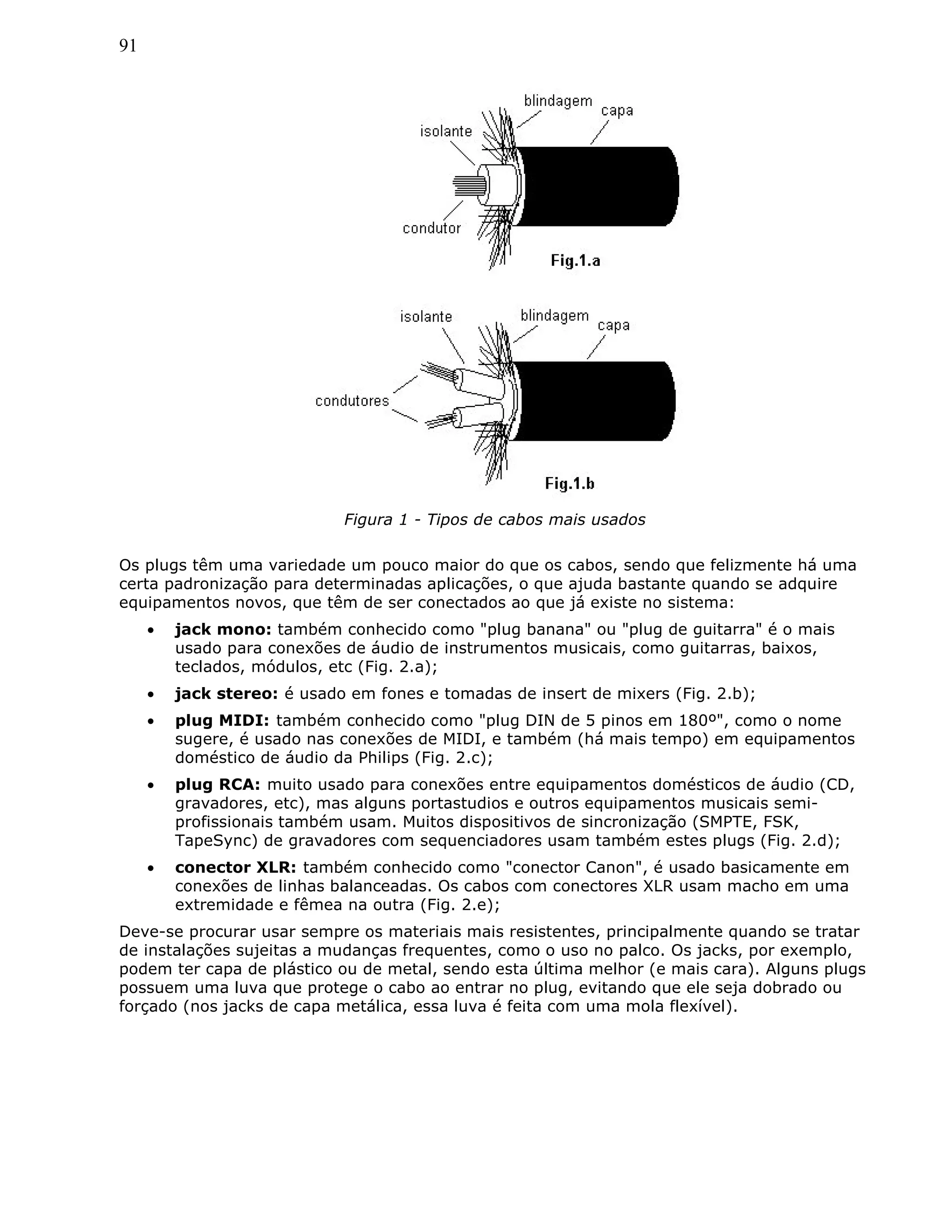 91
Figura 1 - Tipos de cabos mais usados
Os plugs têm uma variedade um pouco maior do que os cabos, sendo que felizmente há uma
certa padronização para determinadas aplicações, o que ajuda bastante quando se adquire
equipamentos novos, que têm de ser conectados ao que já existe no sistema:
• jack mono: também conhecido como "plug banana" ou "plug de guitarra" é o mais
usado para conexões de áudio de instrumentos musicais, como guitarras, baixos,
teclados, módulos, etc (Fig. 2.a);
• jack stereo: é usado em fones e tomadas de insert de mixers (Fig. 2.b);
• plug MIDI: também conhecido como "plug DIN de 5 pinos em 180º", como o nome
sugere, é usado nas conexões de MIDI, e também (há mais tempo) em equipamentos
doméstico de áudio da Philips (Fig. 2.c);
• plug RCA: muito usado para conexões entre equipamentos domésticos de áudio (CD,
gravadores, etc), mas alguns portastudios e outros equipamentos musicais semi-
profissionais também usam. Muitos dispositivos de sincronização (SMPTE, FSK,
TapeSync) de gravadores com sequenciadores usam também estes plugs (Fig. 2.d);
• conector XLR: também conhecido como "conector Canon", é usado basicamente em
conexões de linhas balanceadas. Os cabos com conectores XLR usam macho em uma
extremidade e fêmea na outra (Fig. 2.e);
Deve-se procurar usar sempre os materiais mais resistentes, principalmente quando se tratar
de instalações sujeitas a mudanças frequentes, como o uso no palco. Os jacks, por exemplo,
podem ter capa de plástico ou de metal, sendo esta última melhor (e mais cara). Alguns plugs
possuem uma luva que protege o cabo ao entrar no plug, evitando que ele seja dobrado ou
forçado (nos jacks de capa metálica, essa luva é feita com uma mola flexível).
 