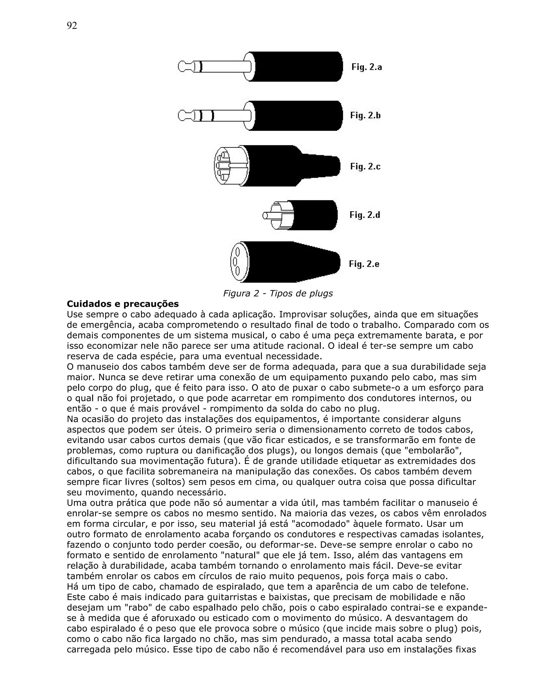 92
Figura 2 - Tipos de plugs
Cuidados e precauções
Use sempre o cabo adequado à cada aplicação. Improvisar soluções, ainda que em situações
de emergência, acaba comprometendo o resultado final de todo o trabalho. Comparado com os
demais componentes de um sistema musical, o cabo é uma peça extremamente barata, e por
isso economizar nele não parece ser uma atitude racional. O ideal é ter-se sempre um cabo
reserva de cada espécie, para uma eventual necessidade.
O manuseio dos cabos também deve ser de forma adequada, para que a sua durabilidade seja
maior. Nunca se deve retirar uma conexão de um equipamento puxando pelo cabo, mas sim
pelo corpo do plug, que é feito para isso. O ato de puxar o cabo submete-o a um esforço para
o qual não foi projetado, o que pode acarretar em rompimento dos condutores internos, ou
então - o que é mais provável - rompimento da solda do cabo no plug.
Na ocasião do projeto das instalações dos equipamentos, é importante considerar alguns
aspectos que podem ser úteis. O primeiro seria o dimensionamento correto de todos cabos,
evitando usar cabos curtos demais (que vão ficar esticados, e se transformarão em fonte de
problemas, como ruptura ou danificação dos plugs), ou longos demais (que "embolarão",
dificultando sua movimentação futura). É de grande utilidade etiquetar as extremidades dos
cabos, o que facilita sobremaneira na manipulação das conexões. Os cabos também devem
sempre ficar livres (soltos) sem pesos em cima, ou qualquer outra coisa que possa dificultar
seu movimento, quando necessário.
Uma outra prática que pode não só aumentar a vida útil, mas também facilitar o manuseio é
enrolar-se sempre os cabos no mesmo sentido. Na maioria das vezes, os cabos vêm enrolados
em forma circular, e por isso, seu material já está "acomodado" àquele formato. Usar um
outro formato de enrolamento acaba forçando os condutores e respectivas camadas isolantes,
fazendo o conjunto todo perder coesão, ou deformar-se. Deve-se sempre enrolar o cabo no
formato e sentido de enrolamento "natural" que ele já tem. Isso, além das vantagens em
relação à durabilidade, acaba também tornando o enrolamento mais fácil. Deve-se evitar
também enrolar os cabos em círculos de raio muito pequenos, pois força mais o cabo.
Há um tipo de cabo, chamado de espiralado, que tem a aparência de um cabo de telefone.
Este cabo é mais indicado para guitarristas e baixistas, que precisam de mobilidade e não
desejam um "rabo" de cabo espalhado pelo chão, pois o cabo espiralado contrai-se e expande-
se à medida que é aforuxado ou esticado com o movimento do músico. A desvantagem do
cabo espiralado é o peso que ele provoca sobre o músico (que incide mais sobre o plug) pois,
como o cabo não fica largado no chão, mas sim pendurado, a massa total acaba sendo
carregada pelo músico. Esse tipo de cabo não é recomendável para uso em instalações fixas
 