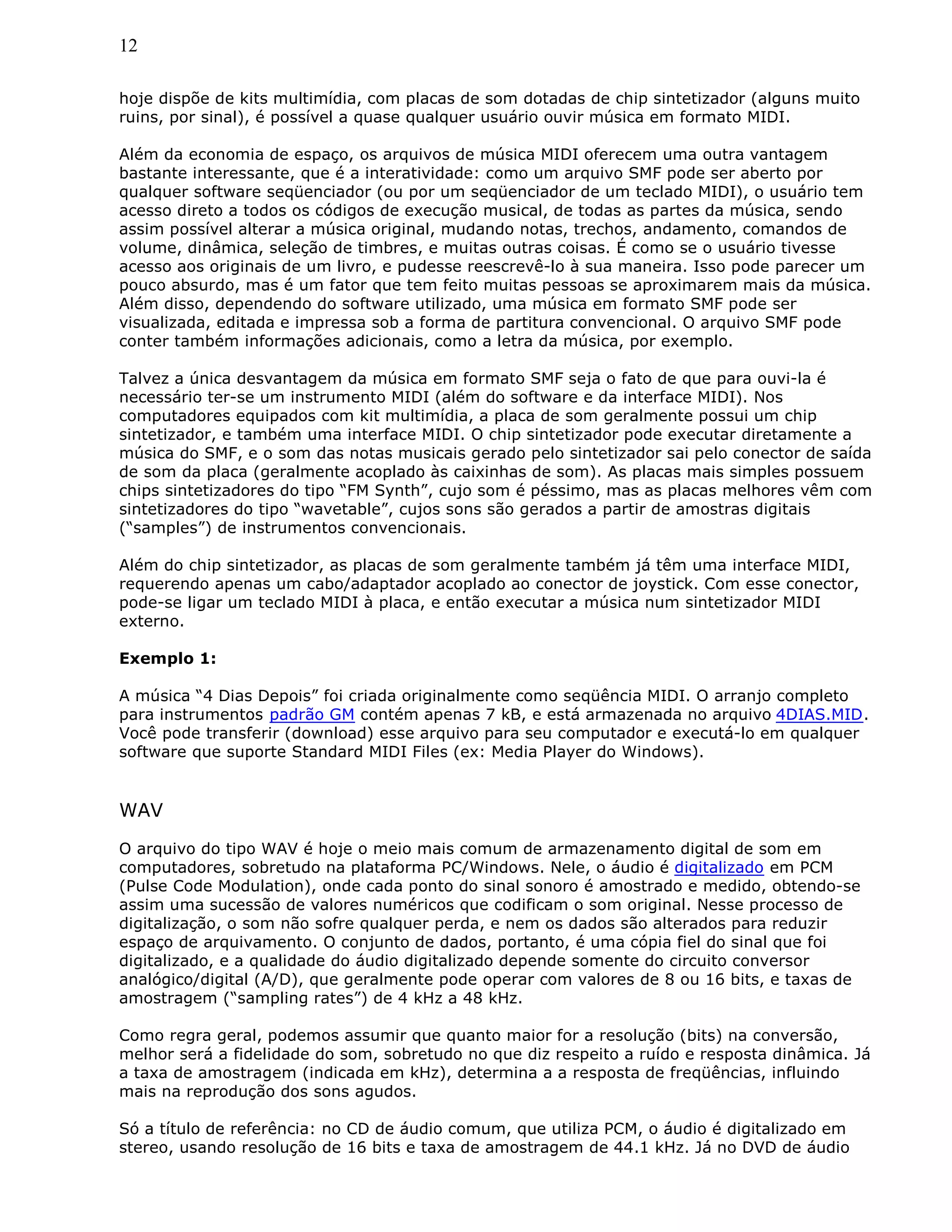 12
hoje dispõe de kits multimídia, com placas de som dotadas de chip sintetizador (alguns muito
ruins, por sinal), é possível a quase qualquer usuário ouvir música em formato MIDI.
Além da economia de espaço, os arquivos de música MIDI oferecem uma outra vantagem
bastante interessante, que é a interatividade: como um arquivo SMF pode ser aberto por
qualquer software seqüenciador (ou por um seqüenciador de um teclado MIDI), o usuário tem
acesso direto a todos os códigos de execução musical, de todas as partes da música, sendo
assim possível alterar a música original, mudando notas, trechos, andamento, comandos de
volume, dinâmica, seleção de timbres, e muitas outras coisas. É como se o usuário tivesse
acesso aos originais de um livro, e pudesse reescrevê-lo à sua maneira. Isso pode parecer um
pouco absurdo, mas é um fator que tem feito muitas pessoas se aproximarem mais da música.
Além disso, dependendo do software utilizado, uma música em formato SMF pode ser
visualizada, editada e impressa sob a forma de partitura convencional. O arquivo SMF pode
conter também informações adicionais, como a letra da música, por exemplo.
Talvez a única desvantagem da música em formato SMF seja o fato de que para ouvi-la é
necessário ter-se um instrumento MIDI (além do software e da interface MIDI). Nos
computadores equipados com kit multimídia, a placa de som geralmente possui um chip
sintetizador, e também uma interface MIDI. O chip sintetizador pode executar diretamente a
música do SMF, e o som das notas musicais gerado pelo sintetizador sai pelo conector de saída
de som da placa (geralmente acoplado às caixinhas de som). As placas mais simples possuem
chips sintetizadores do tipo “FM Synth”, cujo som é péssimo, mas as placas melhores vêm com
sintetizadores do tipo “wavetable”, cujos sons são gerados a partir de amostras digitais
(“samples”) de instrumentos convencionais.
Além do chip sintetizador, as placas de som geralmente também já têm uma interface MIDI,
requerendo apenas um cabo/adaptador acoplado ao conector de joystick. Com esse conector,
pode-se ligar um teclado MIDI à placa, e então executar a música num sintetizador MIDI
externo.
Exemplo 1:
A música “4 Dias Depois” foi criada originalmente como seqüência MIDI. O arranjo completo
para instrumentos padrão GM contém apenas 7 kB, e está armazenada no arquivo 4DIAS.MID.
Você pode transferir (download) esse arquivo para seu computador e executá-lo em qualquer
software que suporte Standard MIDI Files (ex: Media Player do Windows).
WAV
O arquivo do tipo WAV é hoje o meio mais comum de armazenamento digital de som em
computadores, sobretudo na plataforma PC/Windows. Nele, o áudio é digitalizado em PCM
(Pulse Code Modulation), onde cada ponto do sinal sonoro é amostrado e medido, obtendo-se
assim uma sucessão de valores numéricos que codificam o som original. Nesse processo de
digitalização, o som não sofre qualquer perda, e nem os dados são alterados para reduzir
espaço de arquivamento. O conjunto de dados, portanto, é uma cópia fiel do sinal que foi
digitalizado, e a qualidade do áudio digitalizado depende somente do circuito conversor
analógico/digital (A/D), que geralmente pode operar com valores de 8 ou 16 bits, e taxas de
amostragem (“sampling rates”) de 4 kHz a 48 kHz.
Como regra geral, podemos assumir que quanto maior for a resolução (bits) na conversão,
melhor será a fidelidade do som, sobretudo no que diz respeito a ruído e resposta dinâmica. Já
a taxa de amostragem (indicada em kHz), determina a a resposta de freqüências, influindo
mais na reprodução dos sons agudos.
Só a título de referência: no CD de áudio comum, que utiliza PCM, o áudio é digitalizado em
stereo, usando resolução de 16 bits e taxa de amostragem de 44.1 kHz. Já no DVD de áudio
 