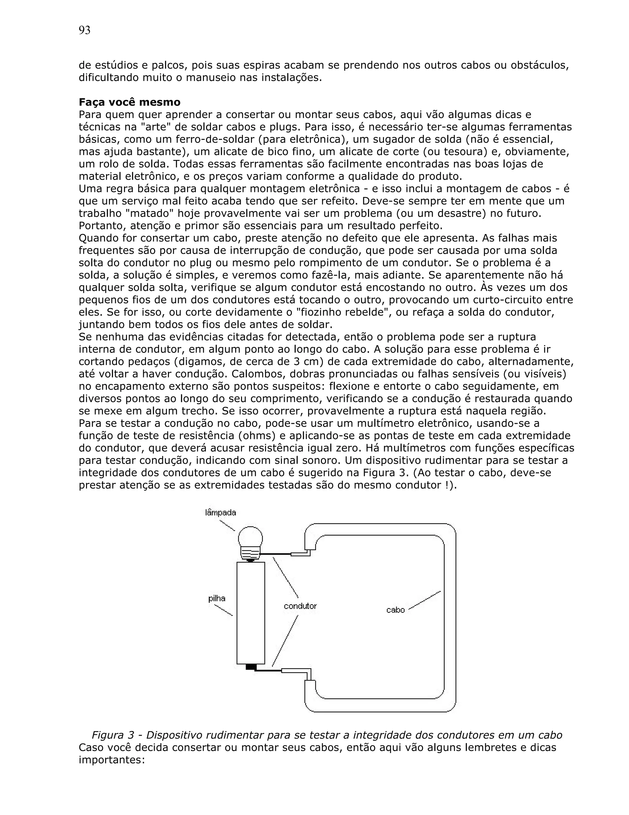 93
de estúdios e palcos, pois suas espiras acabam se prendendo nos outros cabos ou obstáculos,
dificultando muito o manuseio nas instalações.
Faça você mesmo
Para quem quer aprender a consertar ou montar seus cabos, aqui vão algumas dicas e
técnicas na "arte" de soldar cabos e plugs. Para isso, é necessário ter-se algumas ferramentas
básicas, como um ferro-de-soldar (para eletrônica), um sugador de solda (não é essencial,
mas ajuda bastante), um alicate de bico fino, um alicate de corte (ou tesoura) e, obviamente,
um rolo de solda. Todas essas ferramentas são facilmente encontradas nas boas lojas de
material eletrônico, e os preços variam conforme a qualidade do produto.
Uma regra básica para qualquer montagem eletrônica - e isso inclui a montagem de cabos - é
que um serviço mal feito acaba tendo que ser refeito. Deve-se sempre ter em mente que um
trabalho "matado" hoje provavelmente vai ser um problema (ou um desastre) no futuro.
Portanto, atenção e primor são essenciais para um resultado perfeito.
Quando for consertar um cabo, preste atenção no defeito que ele apresenta. As falhas mais
frequentes são por causa de interrupção de condução, que pode ser causada por uma solda
solta do condutor no plug ou mesmo pelo rompimento de um condutor. Se o problema é a
solda, a solução é simples, e veremos como fazê-la, mais adiante. Se aparentemente não há
qualquer solda solta, verifique se algum condutor está encostando no outro. Às vezes um dos
pequenos fios de um dos condutores está tocando o outro, provocando um curto-circuito entre
eles. Se for isso, ou corte devidamente o "fiozinho rebelde", ou refaça a solda do condutor,
juntando bem todos os fios dele antes de soldar.
Se nenhuma das evidências citadas for detectada, então o problema pode ser a ruptura
interna de condutor, em algum ponto ao longo do cabo. A solução para esse problema é ir
cortando pedaços (digamos, de cerca de 3 cm) de cada extremidade do cabo, alternadamente,
até voltar a haver condução. Calombos, dobras pronunciadas ou falhas sensíveis (ou visíveis)
no encapamento externo são pontos suspeitos: flexione e entorte o cabo seguidamente, em
diversos pontos ao longo do seu comprimento, verificando se a condução é restaurada quando
se mexe em algum trecho. Se isso ocorrer, provavelmente a ruptura está naquela região.
Para se testar a condução no cabo, pode-se usar um multímetro eletrônico, usando-se a
função de teste de resistência (ohms) e aplicando-se as pontas de teste em cada extremidade
do condutor, que deverá acusar resistência igual zero. Há multímetros com funções específicas
para testar condução, indicando com sinal sonoro. Um dispositivo rudimentar para se testar a
integridade dos condutores de um cabo é sugerido na Figura 3. (Ao testar o cabo, deve-se
prestar atenção se as extremidades testadas são do mesmo condutor !).
Figura 3 - Dispositivo rudimentar para se testar a integridade dos condutores em um cabo
Caso você decida consertar ou montar seus cabos, então aqui vão alguns lembretes e dicas
importantes:
 