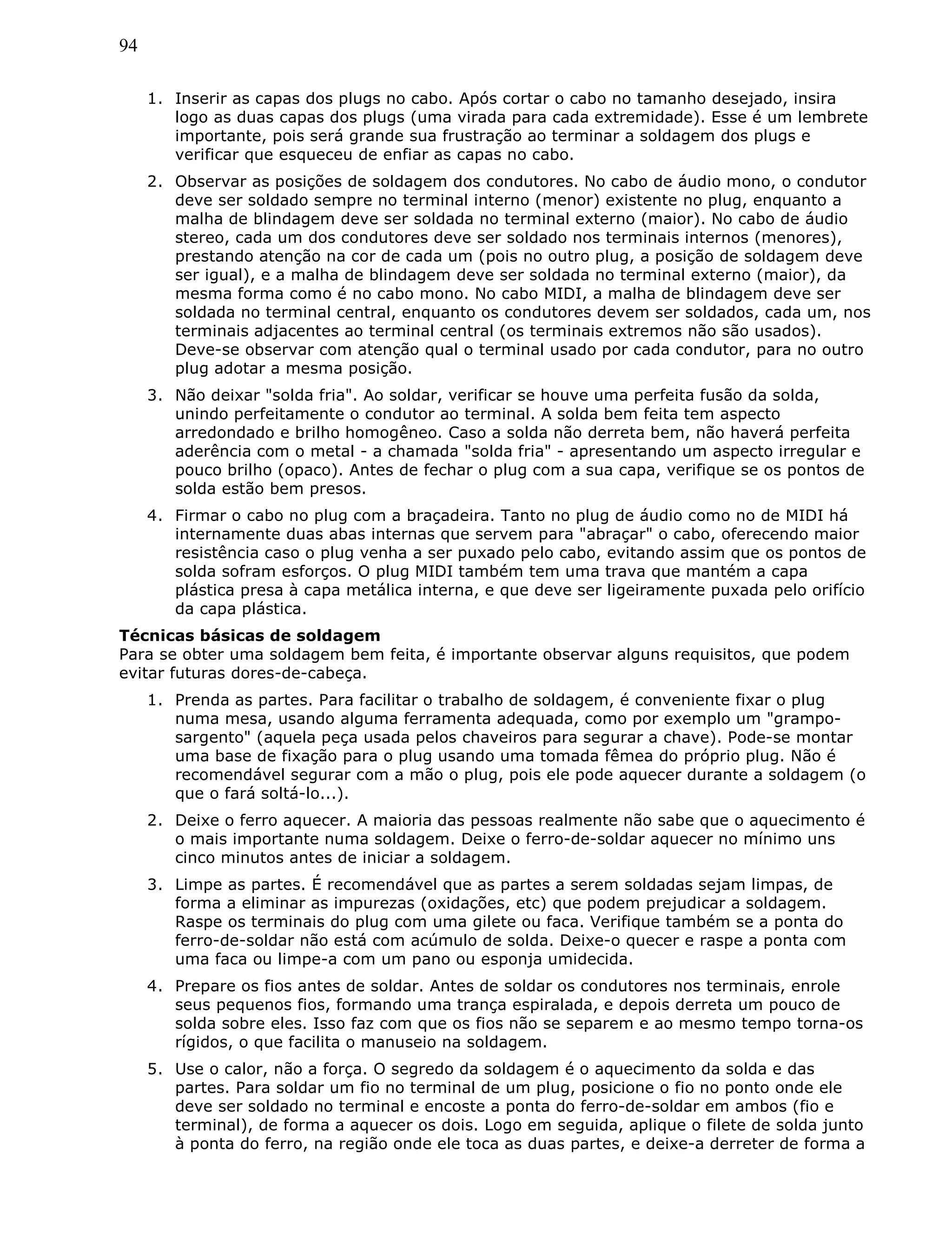 94
1. Inserir as capas dos plugs no cabo. Após cortar o cabo no tamanho desejado, insira
logo as duas capas dos plugs (uma virada para cada extremidade). Esse é um lembrete
importante, pois será grande sua frustração ao terminar a soldagem dos plugs e
verificar que esqueceu de enfiar as capas no cabo.
2. Observar as posições de soldagem dos condutores. No cabo de áudio mono, o condutor
deve ser soldado sempre no terminal interno (menor) existente no plug, enquanto a
malha de blindagem deve ser soldada no terminal externo (maior). No cabo de áudio
stereo, cada um dos condutores deve ser soldado nos terminais internos (menores),
prestando atenção na cor de cada um (pois no outro plug, a posição de soldagem deve
ser igual), e a malha de blindagem deve ser soldada no terminal externo (maior), da
mesma forma como é no cabo mono. No cabo MIDI, a malha de blindagem deve ser
soldada no terminal central, enquanto os condutores devem ser soldados, cada um, nos
terminais adjacentes ao terminal central (os terminais extremos não são usados).
Deve-se observar com atenção qual o terminal usado por cada condutor, para no outro
plug adotar a mesma posição.
3. Não deixar "solda fria". Ao soldar, verificar se houve uma perfeita fusão da solda,
unindo perfeitamente o condutor ao terminal. A solda bem feita tem aspecto
arredondado e brilho homogêneo. Caso a solda não derreta bem, não haverá perfeita
aderência com o metal - a chamada "solda fria" - apresentando um aspecto irregular e
pouco brilho (opaco). Antes de fechar o plug com a sua capa, verifique se os pontos de
solda estão bem presos.
4. Firmar o cabo no plug com a braçadeira. Tanto no plug de áudio como no de MIDI há
internamente duas abas internas que servem para "abraçar" o cabo, oferecendo maior
resistência caso o plug venha a ser puxado pelo cabo, evitando assim que os pontos de
solda sofram esforços. O plug MIDI também tem uma trava que mantém a capa
plástica presa à capa metálica interna, e que deve ser ligeiramente puxada pelo orifício
da capa plástica.
Técnicas básicas de soldagem
Para se obter uma soldagem bem feita, é importante observar alguns requisitos, que podem
evitar futuras dores-de-cabeça.
1. Prenda as partes. Para facilitar o trabalho de soldagem, é conveniente fixar o plug
numa mesa, usando alguma ferramenta adequada, como por exemplo um "grampo-
sargento" (aquela peça usada pelos chaveiros para segurar a chave). Pode-se montar
uma base de fixação para o plug usando uma tomada fêmea do próprio plug. Não é
recomendável segurar com a mão o plug, pois ele pode aquecer durante a soldagem (o
que o fará soltá-lo...).
2. Deixe o ferro aquecer. A maioria das pessoas realmente não sabe que o aquecimento é
o mais importante numa soldagem. Deixe o ferro-de-soldar aquecer no mínimo uns
cinco minutos antes de iniciar a soldagem.
3. Limpe as partes. É recomendável que as partes a serem soldadas sejam limpas, de
forma a eliminar as impurezas (oxidações, etc) que podem prejudicar a soldagem.
Raspe os terminais do plug com uma gilete ou faca. Verifique também se a ponta do
ferro-de-soldar não está com acúmulo de solda. Deixe-o quecer e raspe a ponta com
uma faca ou limpe-a com um pano ou esponja umidecida.
4. Prepare os fios antes de soldar. Antes de soldar os condutores nos terminais, enrole
seus pequenos fios, formando uma trança espiralada, e depois derreta um pouco de
solda sobre eles. Isso faz com que os fios não se separem e ao mesmo tempo torna-os
rígidos, o que facilita o manuseio na soldagem.
5. Use o calor, não a força. O segredo da soldagem é o aquecimento da solda e das
partes. Para soldar um fio no terminal de um plug, posicione o fio no ponto onde ele
deve ser soldado no terminal e encoste a ponta do ferro-de-soldar em ambos (fio e
terminal), de forma a aquecer os dois. Logo em seguida, aplique o filete de solda junto
à ponta do ferro, na região onde ele toca as duas partes, e deixe-a derreter de forma a
 