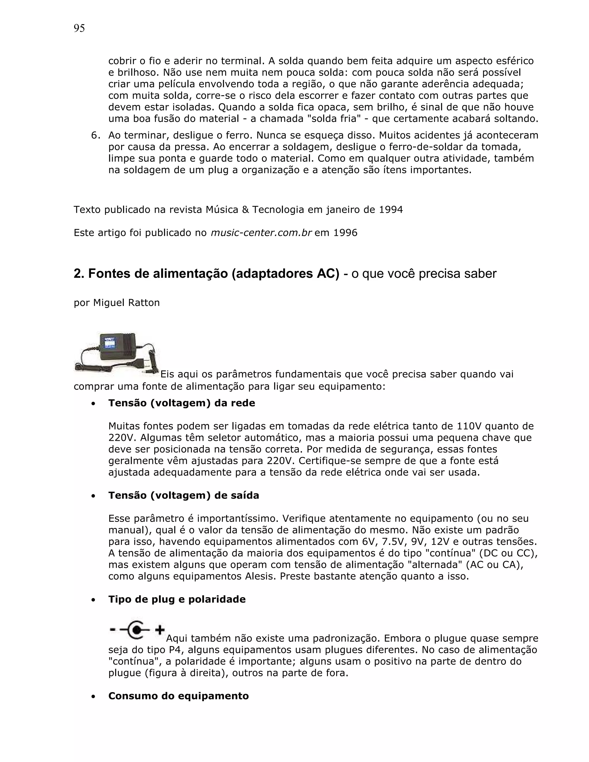95
cobrir o fio e aderir no terminal. A solda quando bem feita adquire um aspecto esférico
e brilhoso. Não use nem muita nem pouca solda: com pouca solda não será possível
criar uma película envolvendo toda a região, o que não garante aderência adequada;
com muita solda, corre-se o risco dela escorrer e fazer contato com outras partes que
devem estar isoladas. Quando a solda fica opaca, sem brilho, é sinal de que não houve
uma boa fusão do material - a chamada "solda fria" - que certamente acabará soltando.
6. Ao terminar, desligue o ferro. Nunca se esqueça disso. Muitos acidentes já aconteceram
por causa da pressa. Ao encerrar a soldagem, desligue o ferro-de-soldar da tomada,
limpe sua ponta e guarde todo o material. Como em qualquer outra atividade, também
na soldagem de um plug a organização e a atenção são ítens importantes.
Texto publicado na revista Música & Tecnologia em janeiro de 1994
Este artigo foi publicado no music-center.com.br em 1996
2. Fontes de alimentação (adaptadores AC) - o que você precisa saber
por Miguel Ratton
Eis aqui os parâmetros fundamentais que você precisa saber quando vai
comprar uma fonte de alimentação para ligar seu equipamento:
• Tensão (voltagem) da rede
Muitas fontes podem ser ligadas em tomadas da rede elétrica tanto de 110V quanto de
220V. Algumas têm seletor automático, mas a maioria possui uma pequena chave que
deve ser posicionada na tensão correta. Por medida de segurança, essas fontes
geralmente vêm ajustadas para 220V. Certifique-se sempre de que a fonte está
ajustada adequadamente para a tensão da rede elétrica onde vai ser usada.
• Tensão (voltagem) de saída
Esse parâmetro é importantíssimo. Verifique atentamente no equipamento (ou no seu
manual), qual é o valor da tensão de alimentação do mesmo. Não existe um padrão
para isso, havendo equipamentos alimentados com 6V, 7.5V, 9V, 12V e outras tensões.
A tensão de alimentação da maioria dos equipamentos é do tipo "contínua" (DC ou CC),
mas existem alguns que operam com tensão de alimentação "alternada" (AC ou CA),
como alguns equipamentos Alesis. Preste bastante atenção quanto a isso.
• Tipo de plug e polaridade
Aqui também não existe uma padronização. Embora o plugue quase sempre
seja do tipo P4, alguns equipamentos usam plugues diferentes. No caso de alimentação
"contínua", a polaridade é importante; alguns usam o positivo na parte de dentro do
plugue (figura à direita), outros na parte de fora.
• Consumo do equipamento
 