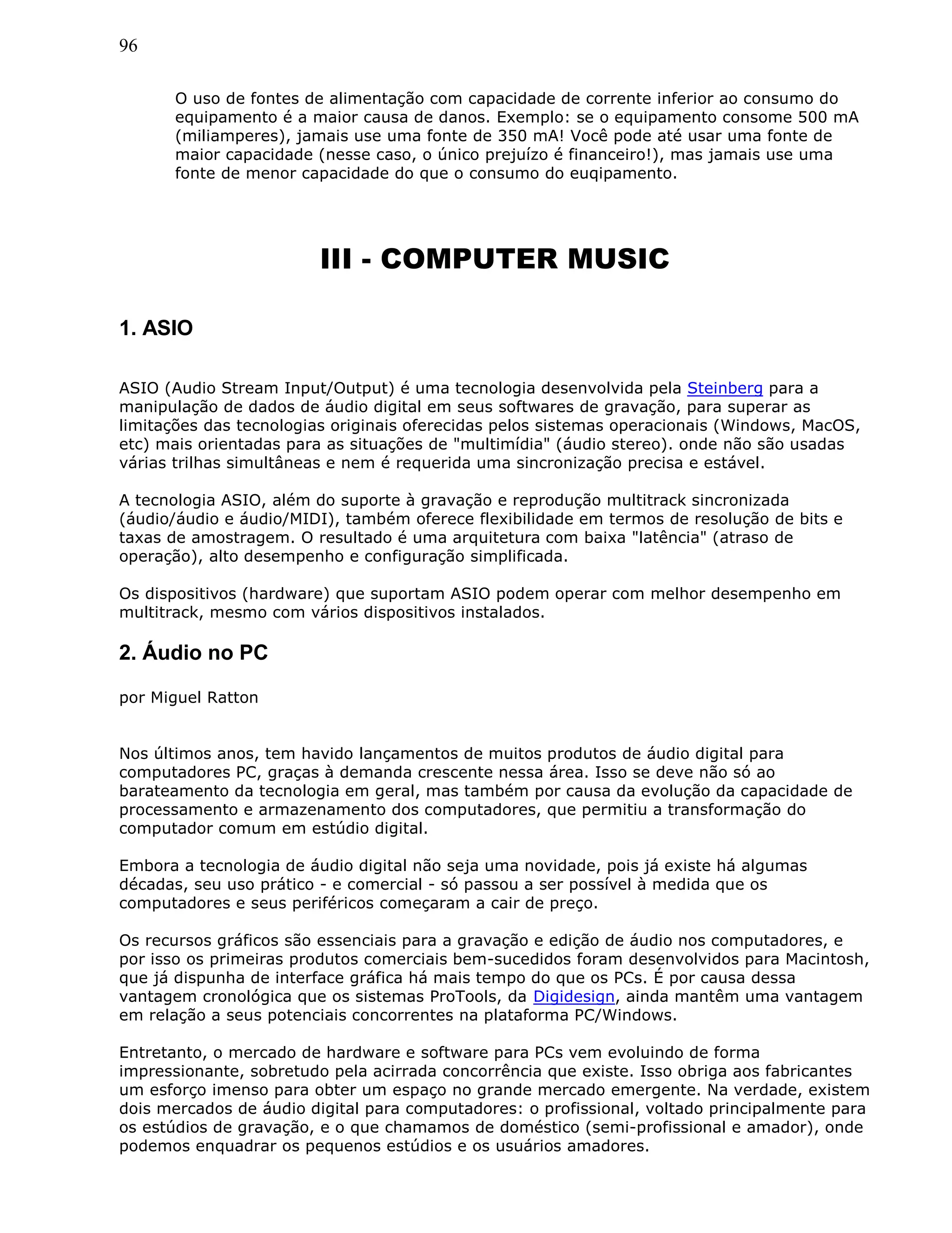96
O uso de fontes de alimentação com capacidade de corrente inferior ao consumo do
equipamento é a maior causa de danos. Exemplo: se o equipamento consome 500 mA
(miliamperes), jamais use uma fonte de 350 mA! Você pode até usar uma fonte de
maior capacidade (nesse caso, o único prejuízo é financeiro!), mas jamais use uma
fonte de menor capacidade do que o consumo do euqipamento.
III - COMPUTER MUSIC
1. ASIO
ASIO (Audio Stream Input/Output) é uma tecnologia desenvolvida pela Steinberg para a
manipulação de dados de áudio digital em seus softwares de gravação, para superar as
limitações das tecnologias originais oferecidas pelos sistemas operacionais (Windows, MacOS,
etc) mais orientadas para as situações de "multimídia" (áudio stereo). onde não são usadas
várias trilhas simultâneas e nem é requerida uma sincronização precisa e estável.
A tecnologia ASIO, além do suporte à gravação e reprodução multitrack sincronizada
(áudio/áudio e áudio/MIDI), também oferece flexibilidade em termos de resolução de bits e
taxas de amostragem. O resultado é uma arquitetura com baixa "latência" (atraso de
operação), alto desempenho e configuração simplificada.
Os dispositivos (hardware) que suportam ASIO podem operar com melhor desempenho em
multitrack, mesmo com vários dispositivos instalados.
2. Áudio no PC
por Miguel Ratton
Nos últimos anos, tem havido lançamentos de muitos produtos de áudio digital para
computadores PC, graças à demanda crescente nessa área. Isso se deve não só ao
barateamento da tecnologia em geral, mas também por causa da evolução da capacidade de
processamento e armazenamento dos computadores, que permitiu a transformação do
computador comum em estúdio digital.
Embora a tecnologia de áudio digital não seja uma novidade, pois já existe há algumas
décadas, seu uso prático - e comercial - só passou a ser possível à medida que os
computadores e seus periféricos começaram a cair de preço.
Os recursos gráficos são essenciais para a gravação e edição de áudio nos computadores, e
por isso os primeiras produtos comerciais bem-sucedidos foram desenvolvidos para Macintosh,
que já dispunha de interface gráfica há mais tempo do que os PCs. É por causa dessa
vantagem cronológica que os sistemas ProTools, da Digidesign, ainda mantêm uma vantagem
em relação a seus potenciais concorrentes na plataforma PC/Windows.
Entretanto, o mercado de hardware e software para PCs vem evoluindo de forma
impressionante, sobretudo pela acirrada concorrência que existe. Isso obriga aos fabricantes
um esforço imenso para obter um espaço no grande mercado emergente. Na verdade, existem
dois mercados de áudio digital para computadores: o profissional, voltado principalmente para
os estúdios de gravação, e o que chamamos de doméstico (semi-profissional e amador), onde
podemos enquadrar os pequenos estúdios e os usuários amadores.
 