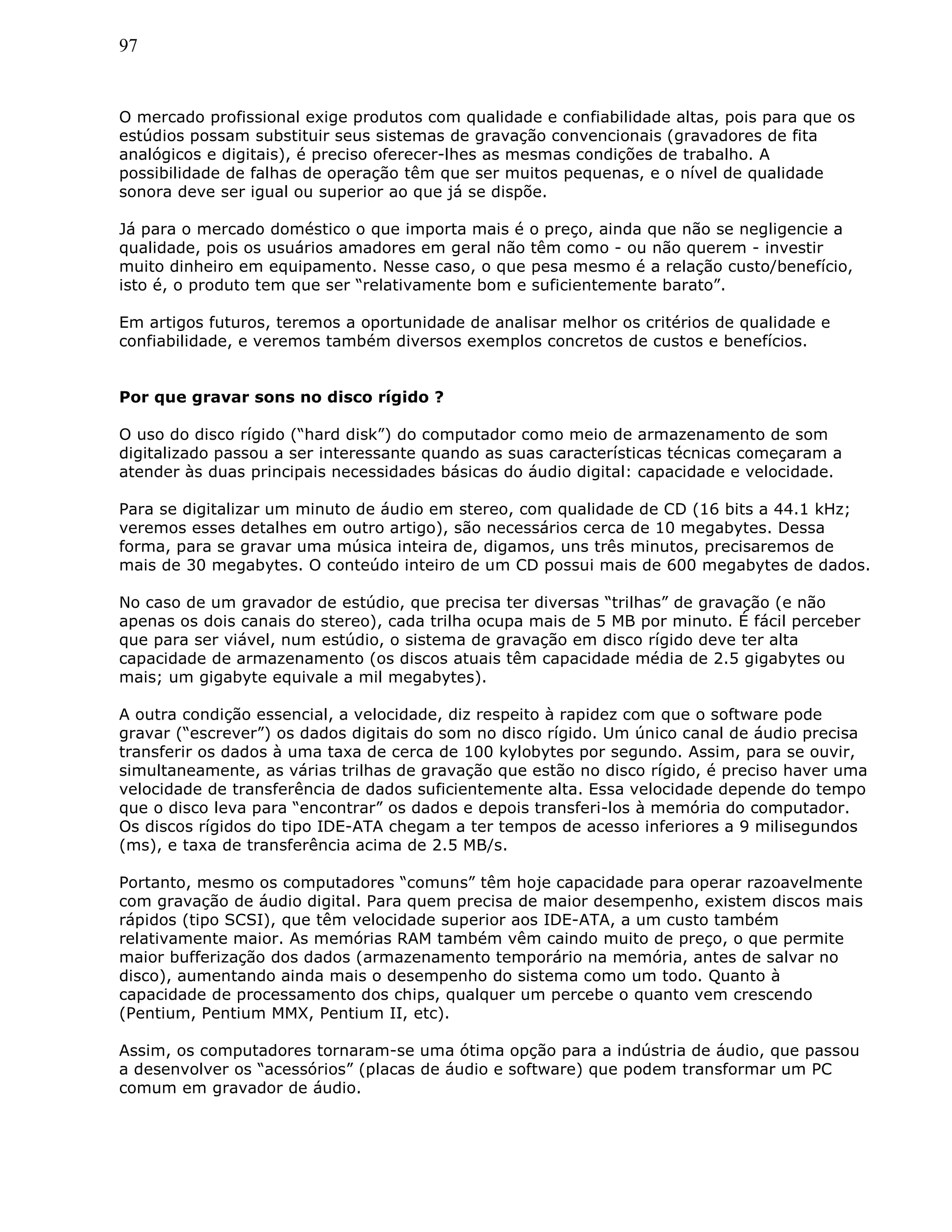 97
O mercado profissional exige produtos com qualidade e confiabilidade altas, pois para que os
estúdios possam substituir seus sistemas de gravação convencionais (gravadores de fita
analógicos e digitais), é preciso oferecer-lhes as mesmas condições de trabalho. A
possibilidade de falhas de operação têm que ser muitos pequenas, e o nível de qualidade
sonora deve ser igual ou superior ao que já se dispõe.
Já para o mercado doméstico o que importa mais é o preço, ainda que não se negligencie a
qualidade, pois os usuários amadores em geral não têm como - ou não querem - investir
muito dinheiro em equipamento. Nesse caso, o que pesa mesmo é a relação custo/benefício,
isto é, o produto tem que ser “relativamente bom e suficientemente barato”.
Em artigos futuros, teremos a oportunidade de analisar melhor os critérios de qualidade e
confiabilidade, e veremos também diversos exemplos concretos de custos e benefícios.
Por que gravar sons no disco rígido ?
O uso do disco rígido (“hard disk”) do computador como meio de armazenamento de som
digitalizado passou a ser interessante quando as suas características técnicas começaram a
atender às duas principais necessidades básicas do áudio digital: capacidade e velocidade.
Para se digitalizar um minuto de áudio em stereo, com qualidade de CD (16 bits a 44.1 kHz;
veremos esses detalhes em outro artigo), são necessários cerca de 10 megabytes. Dessa
forma, para se gravar uma música inteira de, digamos, uns três minutos, precisaremos de
mais de 30 megabytes. O conteúdo inteiro de um CD possui mais de 600 megabytes de dados.
No caso de um gravador de estúdio, que precisa ter diversas “trilhas” de gravação (e não
apenas os dois canais do stereo), cada trilha ocupa mais de 5 MB por minuto. É fácil perceber
que para ser viável, num estúdio, o sistema de gravação em disco rígido deve ter alta
capacidade de armazenamento (os discos atuais têm capacidade média de 2.5 gigabytes ou
mais; um gigabyte equivale a mil megabytes).
A outra condição essencial, a velocidade, diz respeito à rapidez com que o software pode
gravar (“escrever”) os dados digitais do som no disco rígido. Um único canal de áudio precisa
transferir os dados à uma taxa de cerca de 100 kylobytes por segundo. Assim, para se ouvir,
simultaneamente, as várias trilhas de gravação que estão no disco rígido, é preciso haver uma
velocidade de transferência de dados suficientemente alta. Essa velocidade depende do tempo
que o disco leva para “encontrar” os dados e depois transferi-los à memória do computador.
Os discos rígidos do tipo IDE-ATA chegam a ter tempos de acesso inferiores a 9 milisegundos
(ms), e taxa de transferência acima de 2.5 MB/s.
Portanto, mesmo os computadores “comuns” têm hoje capacidade para operar razoavelmente
com gravação de áudio digital. Para quem precisa de maior desempenho, existem discos mais
rápidos (tipo SCSI), que têm velocidade superior aos IDE-ATA, a um custo também
relativamente maior. As memórias RAM também vêm caindo muito de preço, o que permite
maior bufferização dos dados (armazenamento temporário na memória, antes de salvar no
disco), aumentando ainda mais o desempenho do sistema como um todo. Quanto à
capacidade de processamento dos chips, qualquer um percebe o quanto vem crescendo
(Pentium, Pentium MMX, Pentium II, etc).
Assim, os computadores tornaram-se uma ótima opção para a indústria de áudio, que passou
a desenvolver os “acessórios” (placas de áudio e software) que podem transformar um PC
comum em gravador de áudio.
 