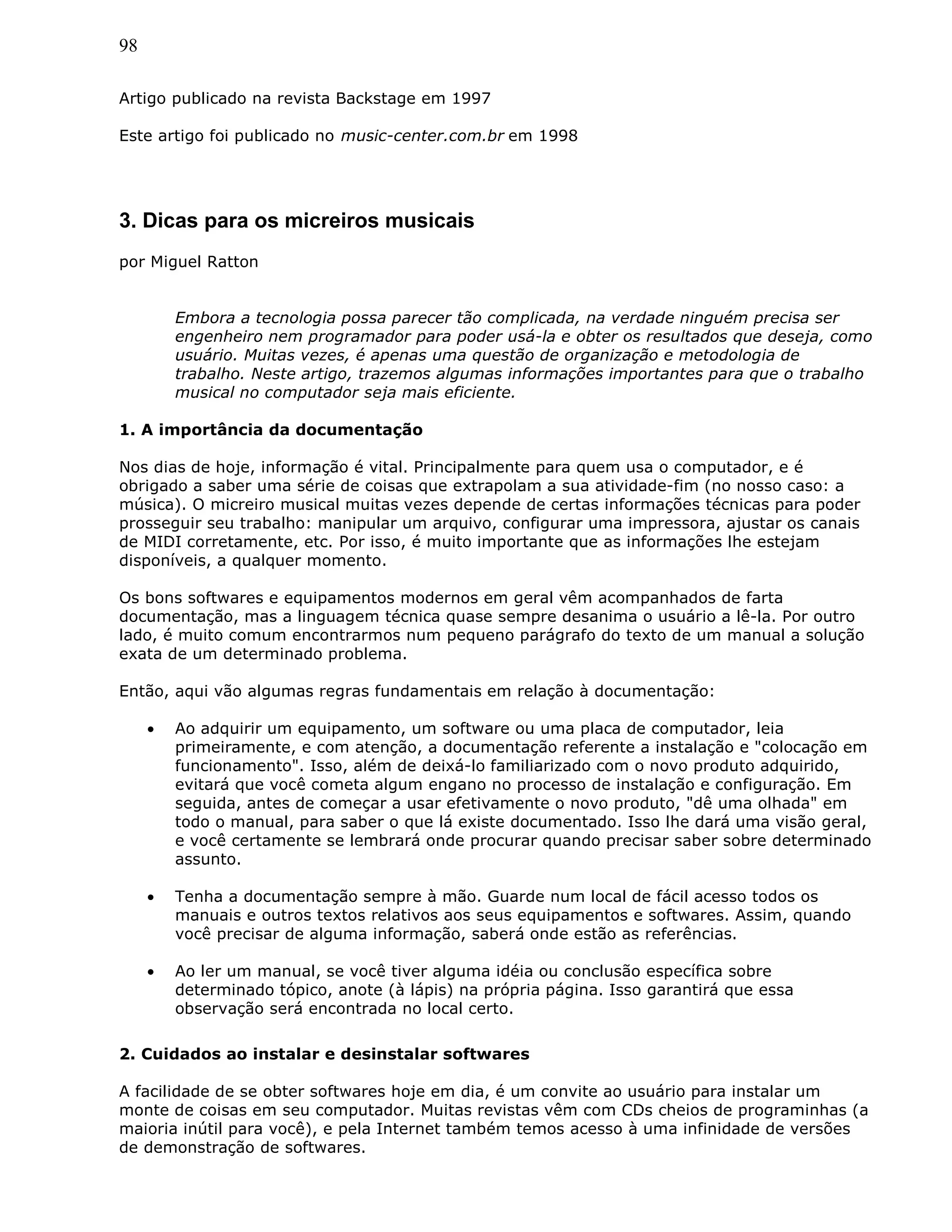 98
Artigo publicado na revista Backstage em 1997
Este artigo foi publicado no music-center.com.br em 1998
3. Dicas para os micreiros musicais
por Miguel Ratton
Embora a tecnologia possa parecer tão complicada, na verdade ninguém precisa ser
engenheiro nem programador para poder usá-la e obter os resultados que deseja, como
usuário. Muitas vezes, é apenas uma questão de organização e metodologia de
trabalho. Neste artigo, trazemos algumas informações importantes para que o trabalho
musical no computador seja mais eficiente.
1. A importância da documentação
Nos dias de hoje, informação é vital. Principalmente para quem usa o computador, e é
obrigado a saber uma série de coisas que extrapolam a sua atividade-fim (no nosso caso: a
música). O micreiro musical muitas vezes depende de certas informações técnicas para poder
prosseguir seu trabalho: manipular um arquivo, configurar uma impressora, ajustar os canais
de MIDI corretamente, etc. Por isso, é muito importante que as informações lhe estejam
disponíveis, a qualquer momento.
Os bons softwares e equipamentos modernos em geral vêm acompanhados de farta
documentação, mas a linguagem técnica quase sempre desanima o usuário a lê-la. Por outro
lado, é muito comum encontrarmos num pequeno parágrafo do texto de um manual a solução
exata de um determinado problema.
Então, aqui vão algumas regras fundamentais em relação à documentação:
• Ao adquirir um equipamento, um software ou uma placa de computador, leia
primeiramente, e com atenção, a documentação referente a instalação e "colocação em
funcionamento". Isso, além de deixá-lo familiarizado com o novo produto adquirido,
evitará que você cometa algum engano no processo de instalação e configuração. Em
seguida, antes de começar a usar efetivamente o novo produto, "dê uma olhada" em
todo o manual, para saber o que lá existe documentado. Isso lhe dará uma visão geral,
e você certamente se lembrará onde procurar quando precisar saber sobre determinado
assunto.
• Tenha a documentação sempre à mão. Guarde num local de fácil acesso todos os
manuais e outros textos relativos aos seus equipamentos e softwares. Assim, quando
você precisar de alguma informação, saberá onde estão as referências.
• Ao ler um manual, se você tiver alguma idéia ou conclusão específica sobre
determinado tópico, anote (à lápis) na própria página. Isso garantirá que essa
observação será encontrada no local certo.
2. Cuidados ao instalar e desinstalar softwares
A facilidade de se obter softwares hoje em dia, é um convite ao usuário para instalar um
monte de coisas em seu computador. Muitas revistas vêm com CDs cheios de programinhas (a
maioria inútil para você), e pela Internet também temos acesso à uma infinidade de versões
de demonstração de softwares.
 