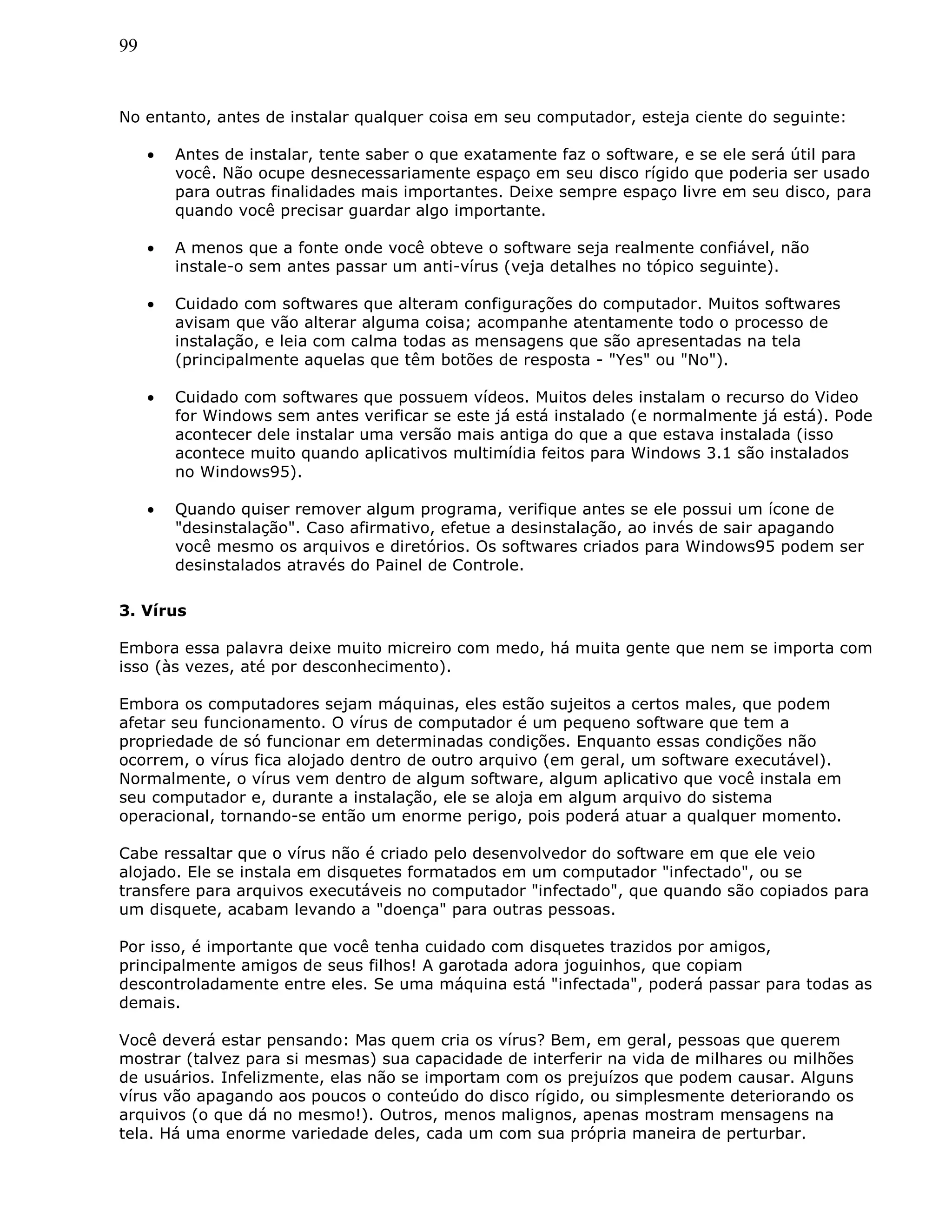 99
No entanto, antes de instalar qualquer coisa em seu computador, esteja ciente do seguinte:
• Antes de instalar, tente saber o que exatamente faz o software, e se ele será útil para
você. Não ocupe desnecessariamente espaço em seu disco rígido que poderia ser usado
para outras finalidades mais importantes. Deixe sempre espaço livre em seu disco, para
quando você precisar guardar algo importante.
• A menos que a fonte onde você obteve o software seja realmente confiável, não
instale-o sem antes passar um anti-vírus (veja detalhes no tópico seguinte).
• Cuidado com softwares que alteram configurações do computador. Muitos softwares
avisam que vão alterar alguma coisa; acompanhe atentamente todo o processo de
instalação, e leia com calma todas as mensagens que são apresentadas na tela
(principalmente aquelas que têm botões de resposta - "Yes" ou "No").
• Cuidado com softwares que possuem vídeos. Muitos deles instalam o recurso do Video
for Windows sem antes verificar se este já está instalado (e normalmente já está). Pode
acontecer dele instalar uma versão mais antiga do que a que estava instalada (isso
acontece muito quando aplicativos multimídia feitos para Windows 3.1 são instalados
no Windows95).
• Quando quiser remover algum programa, verifique antes se ele possui um ícone de
"desinstalação". Caso afirmativo, efetue a desinstalação, ao invés de sair apagando
você mesmo os arquivos e diretórios. Os softwares criados para Windows95 podem ser
desinstalados através do Painel de Controle.
3. Vírus
Embora essa palavra deixe muito micreiro com medo, há muita gente que nem se importa com
isso (às vezes, até por desconhecimento).
Embora os computadores sejam máquinas, eles estão sujeitos a certos males, que podem
afetar seu funcionamento. O vírus de computador é um pequeno software que tem a
propriedade de só funcionar em determinadas condições. Enquanto essas condições não
ocorrem, o vírus fica alojado dentro de outro arquivo (em geral, um software executável).
Normalmente, o vírus vem dentro de algum software, algum aplicativo que você instala em
seu computador e, durante a instalação, ele se aloja em algum arquivo do sistema
operacional, tornando-se então um enorme perigo, pois poderá atuar a qualquer momento.
Cabe ressaltar que o vírus não é criado pelo desenvolvedor do software em que ele veio
alojado. Ele se instala em disquetes formatados em um computador "infectado", ou se
transfere para arquivos executáveis no computador "infectado", que quando são copiados para
um disquete, acabam levando a "doença" para outras pessoas.
Por isso, é importante que você tenha cuidado com disquetes trazidos por amigos,
principalmente amigos de seus filhos! A garotada adora joguinhos, que copiam
descontroladamente entre eles. Se uma máquina está "infectada", poderá passar para todas as
demais.
Você deverá estar pensando: Mas quem cria os vírus? Bem, em geral, pessoas que querem
mostrar (talvez para si mesmas) sua capacidade de interferir na vida de milhares ou milhões
de usuários. Infelizmente, elas não se importam com os prejuízos que podem causar. Alguns
vírus vão apagando aos poucos o conteúdo do disco rígido, ou simplesmente deteriorando os
arquivos (o que dá no mesmo!). Outros, menos malignos, apenas mostram mensagens na
tela. Há uma enorme variedade deles, cada um com sua própria maneira de perturbar.
 