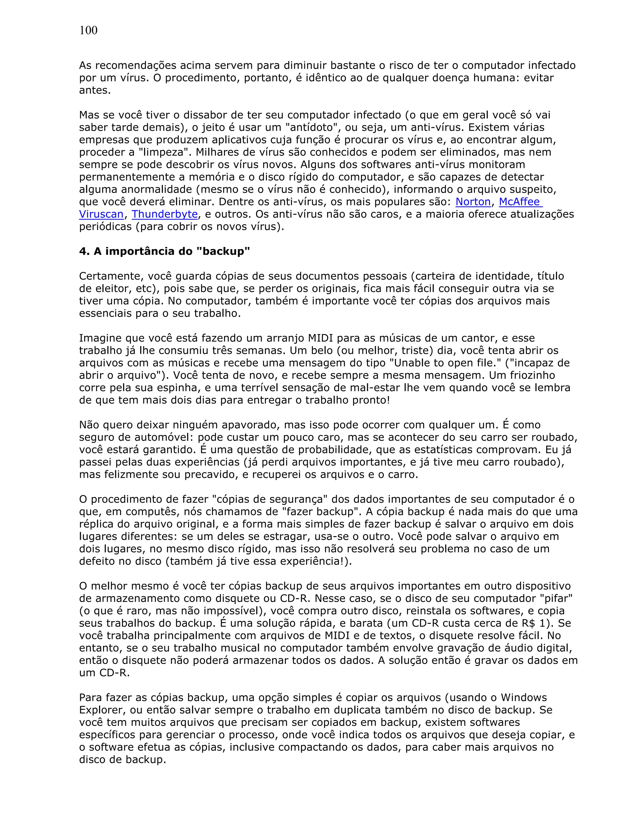 100
As recomendações acima servem para diminuir bastante o risco de ter o computador infectado
por um vírus. O procedimento, portanto, é idêntico ao de qualquer doença humana: evitar
antes.
Mas se você tiver o dissabor de ter seu computador infectado (o que em geral você só vai
saber tarde demais), o jeito é usar um "antídoto", ou seja, um anti-vírus. Existem várias
empresas que produzem aplicativos cuja função é procurar os vírus e, ao encontrar algum,
proceder a "limpeza". Milhares de vírus são conhecidos e podem ser eliminados, mas nem
sempre se pode descobrir os vírus novos. Alguns dos softwares anti-vírus monitoram
permanentemente a memória e o disco rígido do computador, e são capazes de detectar
alguma anormalidade (mesmo se o vírus não é conhecido), informando o arquivo suspeito,
que você deverá eliminar. Dentre os anti-vírus, os mais populares são: Norton, McAffee
Viruscan, Thunderbyte, e outros. Os anti-vírus não são caros, e a maioria oferece atualizações
periódicas (para cobrir os novos vírus).
4. A importância do "backup"
Certamente, você guarda cópias de seus documentos pessoais (carteira de identidade, título
de eleitor, etc), pois sabe que, se perder os originais, fica mais fácil conseguir outra via se
tiver uma cópia. No computador, também é importante você ter cópias dos arquivos mais
essenciais para o seu trabalho.
Imagine que você está fazendo um arranjo MIDI para as músicas de um cantor, e esse
trabalho já lhe consumiu três semanas. Um belo (ou melhor, triste) dia, você tenta abrir os
arquivos com as músicas e recebe uma mensagem do tipo "Unable to open file." ("incapaz de
abrir o arquivo"). Você tenta de novo, e recebe sempre a mesma mensagem. Um friozinho
corre pela sua espinha, e uma terrível sensação de mal-estar lhe vem quando você se lembra
de que tem mais dois dias para entregar o trabalho pronto!
Não quero deixar ninguém apavorado, mas isso pode ocorrer com qualquer um. É como
seguro de automóvel: pode custar um pouco caro, mas se acontecer do seu carro ser roubado,
você estará garantido. É uma questão de probabilidade, que as estatísticas comprovam. Eu já
passei pelas duas experiências (já perdi arquivos importantes, e já tive meu carro roubado),
mas felizmente sou precavido, e recuperei os arquivos e o carro.
O procedimento de fazer "cópias de segurança" dos dados importantes de seu computador é o
que, em computês, nós chamamos de "fazer backup". A cópia backup é nada mais do que uma
réplica do arquivo original, e a forma mais simples de fazer backup é salvar o arquivo em dois
lugares diferentes: se um deles se estragar, usa-se o outro. Você pode salvar o arquivo em
dois lugares, no mesmo disco rígido, mas isso não resolverá seu problema no caso de um
defeito no disco (também já tive essa experiência!).
O melhor mesmo é você ter cópias backup de seus arquivos importantes em outro dispositivo
de armazenamento como disquete ou CD-R. Nesse caso, se o disco de seu computador "pifar"
(o que é raro, mas não impossível), você compra outro disco, reinstala os softwares, e copia
seus trabalhos do backup. É uma solução rápida, e barata (um CD-R custa cerca de R$ 1). Se
você trabalha principalmente com arquivos de MIDI e de textos, o disquete resolve fácil. No
entanto, se o seu trabalho musical no computador também envolve gravação de áudio digital,
então o disquete não poderá armazenar todos os dados. A solução então é gravar os dados em
um CD-R.
Para fazer as cópias backup, uma opção simples é copiar os arquivos (usando o Windows
Explorer, ou então salvar sempre o trabalho em duplicata também no disco de backup. Se
você tem muitos arquivos que precisam ser copiados em backup, existem softwares
específicos para gerenciar o processo, onde você indica todos os arquivos que deseja copiar, e
o software efetua as cópias, inclusive compactando os dados, para caber mais arquivos no
disco de backup.
 