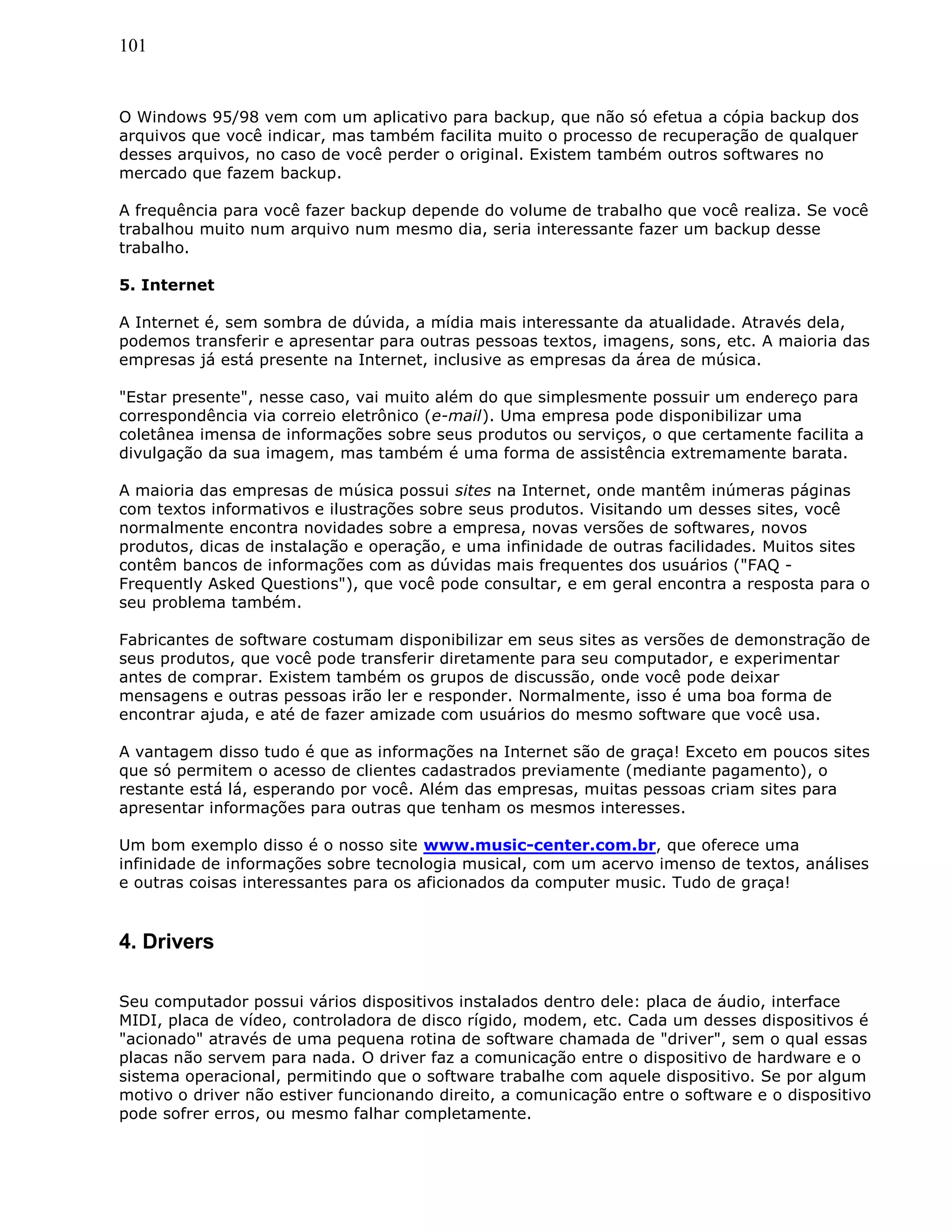 101
O Windows 95/98 vem com um aplicativo para backup, que não só efetua a cópia backup dos
arquivos que você indicar, mas também facilita muito o processo de recuperação de qualquer
desses arquivos, no caso de você perder o original. Existem também outros softwares no
mercado que fazem backup.
A frequência para você fazer backup depende do volume de trabalho que você realiza. Se você
trabalhou muito num arquivo num mesmo dia, seria interessante fazer um backup desse
trabalho.
5. Internet
A Internet é, sem sombra de dúvida, a mídia mais interessante da atualidade. Através dela,
podemos transferir e apresentar para outras pessoas textos, imagens, sons, etc. A maioria das
empresas já está presente na Internet, inclusive as empresas da área de música.
"Estar presente", nesse caso, vai muito além do que simplesmente possuir um endereço para
correspondência via correio eletrônico (e-mail). Uma empresa pode disponibilizar uma
coletânea imensa de informações sobre seus produtos ou serviços, o que certamente facilita a
divulgação da sua imagem, mas também é uma forma de assistência extremamente barata.
A maioria das empresas de música possui sites na Internet, onde mantêm inúmeras páginas
com textos informativos e ilustrações sobre seus produtos. Visitando um desses sites, você
normalmente encontra novidades sobre a empresa, novas versões de softwares, novos
produtos, dicas de instalação e operação, e uma infinidade de outras facilidades. Muitos sites
contêm bancos de informações com as dúvidas mais frequentes dos usuários ("FAQ -
Frequently Asked Questions"), que você pode consultar, e em geral encontra a resposta para o
seu problema também.
Fabricantes de software costumam disponibilizar em seus sites as versões de demonstração de
seus produtos, que você pode transferir diretamente para seu computador, e experimentar
antes de comprar. Existem também os grupos de discussão, onde você pode deixar
mensagens e outras pessoas irão ler e responder. Normalmente, isso é uma boa forma de
encontrar ajuda, e até de fazer amizade com usuários do mesmo software que você usa.
A vantagem disso tudo é que as informações na Internet são de graça! Exceto em poucos sites
que só permitem o acesso de clientes cadastrados previamente (mediante pagamento), o
restante está lá, esperando por você. Além das empresas, muitas pessoas criam sites para
apresentar informações para outras que tenham os mesmos interesses.
Um bom exemplo disso é o nosso site www.music-center.com.br, que oferece uma
infinidade de informações sobre tecnologia musical, com um acervo imenso de textos, análises
e outras coisas interessantes para os aficionados da computer music. Tudo de graça!
4. Drivers
Seu computador possui vários dispositivos instalados dentro dele: placa de áudio, interface
MIDI, placa de vídeo, controladora de disco rígido, modem, etc. Cada um desses dispositivos é
"acionado" através de uma pequena rotina de software chamada de "driver", sem o qual essas
placas não servem para nada. O driver faz a comunicação entre o dispositivo de hardware e o
sistema operacional, permitindo que o software trabalhe com aquele dispositivo. Se por algum
motivo o driver não estiver funcionando direito, a comunicação entre o software e o dispositivo
pode sofrer erros, ou mesmo falhar completamente.
 
