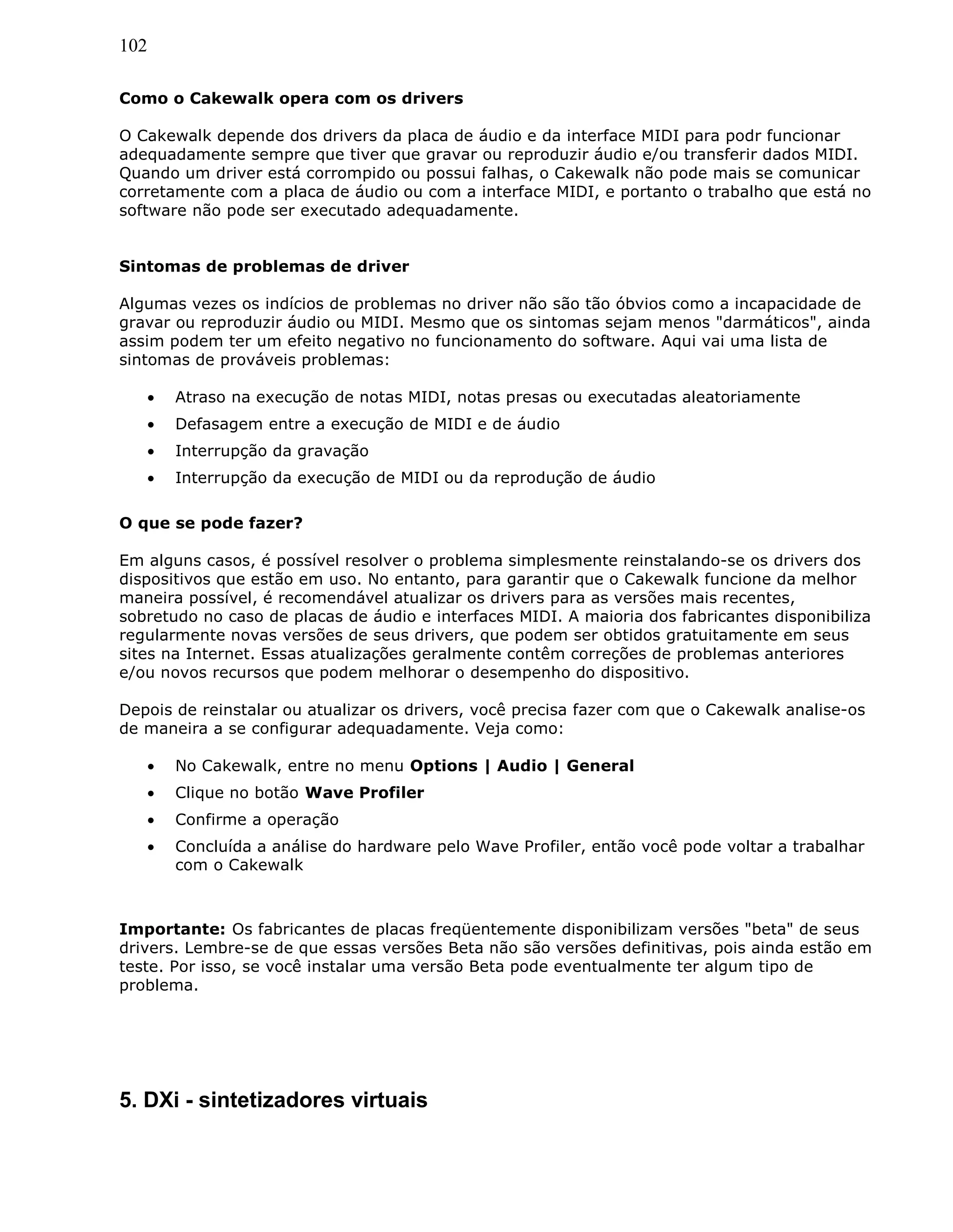 102
Como o Cakewalk opera com os drivers
O Cakewalk depende dos drivers da placa de áudio e da interface MIDI para podr funcionar
adequadamente sempre que tiver que gravar ou reproduzir áudio e/ou transferir dados MIDI.
Quando um driver está corrompido ou possui falhas, o Cakewalk não pode mais se comunicar
corretamente com a placa de áudio ou com a interface MIDI, e portanto o trabalho que está no
software não pode ser executado adequadamente.
Sintomas de problemas de driver
Algumas vezes os indícios de problemas no driver não são tão óbvios como a incapacidade de
gravar ou reproduzir áudio ou MIDI. Mesmo que os sintomas sejam menos "darmáticos", ainda
assim podem ter um efeito negativo no funcionamento do software. Aqui vai uma lista de
sintomas de prováveis problemas:
• Atraso na execução de notas MIDI, notas presas ou executadas aleatoriamente
• Defasagem entre a execução de MIDI e de áudio
• Interrupção da gravação
• Interrupção da execução de MIDI ou da reprodução de áudio
O que se pode fazer?
Em alguns casos, é possível resolver o problema simplesmente reinstalando-se os drivers dos
dispositivos que estão em uso. No entanto, para garantir que o Cakewalk funcione da melhor
maneira possível, é recomendável atualizar os drivers para as versões mais recentes,
sobretudo no caso de placas de áudio e interfaces MIDI. A maioria dos fabricantes disponibiliza
regularmente novas versões de seus drivers, que podem ser obtidos gratuitamente em seus
sites na Internet. Essas atualizações geralmente contêm correções de problemas anteriores
e/ou novos recursos que podem melhorar o desempenho do dispositivo.
Depois de reinstalar ou atualizar os drivers, você precisa fazer com que o Cakewalk analise-os
de maneira a se configurar adequadamente. Veja como:
• No Cakewalk, entre no menu Options | Audio | General
• Clique no botão Wave Profiler
• Confirme a operação
• Concluída a análise do hardware pelo Wave Profiler, então você pode voltar a trabalhar
com o Cakewalk
Importante: Os fabricantes de placas freqüentemente disponibilizam versões "beta" de seus
drivers. Lembre-se de que essas versões Beta não são versões definitivas, pois ainda estão em
teste. Por isso, se você instalar uma versão Beta pode eventualmente ter algum tipo de
problema.
5. DXi - sintetizadores virtuais
 