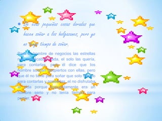 De esas pequeñas cosas doradas que hacen soñar a los holgazanes, pero yo no tengo tiempo de soñar.Para el hombre de negocios las estrellas nos significaban nada, el solo las quería, para contarlas, pero él dice que los hombre sueñan despiertos con ellas, pero que él no tiene para soñar que solo tiempo para contarlas y poseerlas, el no disfrutaba la vida porque supuestamente era un hombre serio y no tenía tiempo para perder.