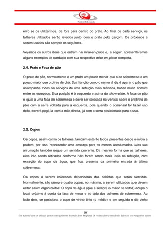 erro se os utilizarmos, de fora para dentro do prato. Ao final de cada serviço, os
talheres utilizados serão levados junto com o prato pelo garçom. Os próximos a
serem usados são sempre os seguintes.
Vejamos os outros itens que entram na mise-en-place e, a seguir, apresentaremos
alguns exemplos de cardápio com sua respectiva mise-en-place completa.
2.4. Prato e Faca de pão
O prato de pão, normalmente é um prato um pouco menor que o de sobremesa e um
pouco maior que o pires de chá. Sua função como o nome já diz é aparar o pão que
acompanha todos os serviços de uma refeição mais refinada, hábito muito comum
entre os europeus. Sua posição é à esquerda e acima do show-plate. A faca de pão
é igual a uma faca de sobremesa e deve ser colocada na vertical sobre o pratinho de
pão com a serra voltada para a esquerda, pois quando o comensal for fazer uso
dela, deverá pegá-la com a mão direita, já com a serra posicionada para o uso.
2.5. Copos
Os copos, assim como os talheres, também estarão todos presentes desde o início e
podem, por isso, representar uma ameaça para os menos acostumados. Mas sua
arrumação também segue um sentido coerente. Da mesma forma que os talheres,
eles irão sendo retirados conforme não forem sendo mais úteis na refeição, com
exceção do copo de água, que fica presente da primeira entrada à última
sobremesa.
Os copos a serem colocados dependerão das bebidas que serão servidas.
Normalmente, são sempre quatro copos, no máximo, a serem utilizados que devem
estar assim organizados: O copo de água (que é sempre o maior de todos) ocupa o
local próximo à ponta da faca de mesa e ao lado dos talheres de sobremesa. Ao
lado dele, se posiciona o copo de vinho tinto (o médio) e em seguida o de vinho
10
Este material deve ser utilizado apenas como parâmetro de estudo deste Programa. Os créditos deste conteúdo são dados aos seus respectivos autores
 