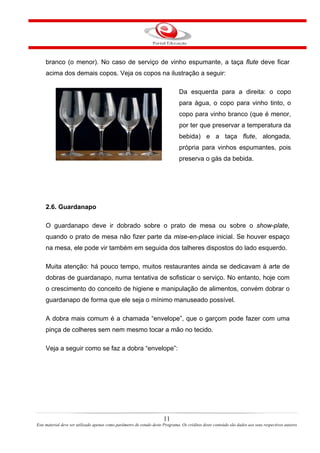 branco (o menor). No caso de serviço de vinho espumante, a taça flute deve ficar
acima dos demais copos. Veja os copos na ilustração a seguir:
Da esquerda para a direita: o copo
para água, o copo para vinho tinto, o
copo para vinho branco (que é menor,
por ter que preservar a temperatura da
bebida) e a taça flute, alongada,
própria para vinhos espumantes, pois
preserva o gás da bebida.
2.6. Guardanapo
O guardanapo deve ir dobrado sobre o prato de mesa ou sobre o show-plate,
quando o prato de mesa não fizer parte da mise-en-place inicial. Se houver espaço
na mesa, ele pode vir também em seguida dos talheres dispostos do lado esquerdo.
Muita atenção: há pouco tempo, muitos restaurantes ainda se dedicavam à arte de
dobras de guardanapo, numa tentativa de sofisticar o serviço. No entanto, hoje com
o crescimento do conceito de higiene e manipulação de alimentos, convém dobrar o
guardanapo de forma que ele seja o mínimo manuseado possível.
A dobra mais comum é a chamada “envelope”, que o garçom pode fazer com uma
pinça de colheres sem nem mesmo tocar a mão no tecido.
Veja a seguir como se faz a dobra “envelope”:
11
Este material deve ser utilizado apenas como parâmetro de estudo deste Programa. Os créditos deste conteúdo são dados aos seus respectivos autores
 
