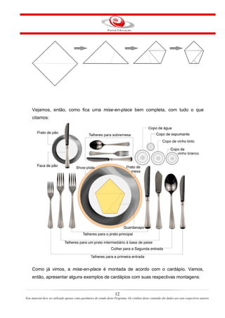 Vejamos, então, como fica uma mise-en-place bem completa, com tudo o que
citamos:
Como já vimos, a mise-en-place é montada de acordo com o cardápio. Vamos,
então, apresentar alguns exemplos de cardápios com suas respectivas montagens:
12
Este material deve ser utilizado apenas como parâmetro de estudo deste Programa. Os créditos deste conteúdo são dados aos seus respectivos autores
 