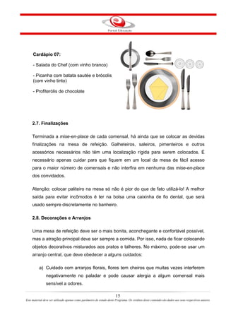 Cardápio 07:
- Salada do Chef (com vinho branco)
- Picanha com batata sautée e brócolis
(com vinho tinto)
- Profiterólis de chocolate
2.7. Finalizações
Terminada a mise-en-place de cada comensal, há ainda que se colocar as devidas
finalizações na mesa de refeição. Galheteiros, saleiros, pimenteiros e outros
acessórios necessários não têm uma localização rígida para serem colocados. É
necessário apenas cuidar para que fiquem em um local da mesa de fácil acesso
para o maior número de comensais e não interfira em nenhuma das mise-en-place
dos convidados.
Atenção: colocar paliteiro na mesa só não é pior do que de fato utilizá-lo! A melhor
saída para evitar incômodos é ter na bolsa uma caixinha de fio dental, que será
usado sempre discretamente no banheiro.
2.8. Decorações e Arranjos
Uma mesa de refeição deve ser o mais bonita, aconchegante e confortável possível,
mas a atração principal deve ser sempre a comida. Por isso, nada de ficar colocando
objetos decorativos misturados aos pratos e talheres. No máximo, pode-se usar um
arranjo central, que deve obedecer a alguns cuidados:
a) Cuidado com arranjos florais, flores tem cheiros que muitas vezes interferem
negativamente no paladar e pode causar alergia a algum comensal mais
sensível a odores.
15
Este material deve ser utilizado apenas como parâmetro de estudo deste Programa. Os créditos deste conteúdo são dados aos seus respectivos autores
 