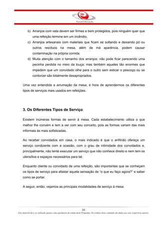 b) Arranjos com vela devem ser firmes e bem protegidos, pois ninguém quer que
uma refeição termine em um incêndio.
c) Arranjos artesanais com materiais que ficam se soltando e deixando pó ou
outros resíduos na mesa, além de má aparência, podem causar
contaminação na própria comida.
d) Muita atenção com o tamanho dos arranjos: não pode ficar parecendo uma
pecinha perdida no meio da louça; mas também aqueles tão enormes que
impedem que um convidado olhe para o outro sem esticar o pescoço ou se
contorcer são totalmente desapropriados.
Uma vez entendida a arrumação da mesa, é hora de aprendermos os diferentes
tipos de serviços mais usados em refeições.
3. Os Diferentes Tipos de Serviço
Existem inúmeras formas de servir à mesa. Cada estabelecimento utiliza o que
melhor lhe convém e tem a ver com seu conceito, pois as formas variam das mais
informais às mais sofisticadas.
Ao receber convidados em casa, o mais indicado é que o anfitrião ofereça um
serviço condizente com a ocasião, com o grau de intimidade dos convidados e,
principalmente, não tente executar um serviço que não conhece direito e nem tem os
utensílios e espaços necessários para tal.
Enquanto cliente ou convidado de uma refeição, são importantes que se conheçam
os tipos de serviço para afastar aquela sensação de “o que eu faço agora?” e saber
como se portar.
A seguir, então, vejamos as principais modalidades de serviço à mesa:
16
Este material deve ser utilizado apenas como parâmetro de estudo deste Programa. Os créditos deste conteúdo são dados aos seus respectivos autores
 