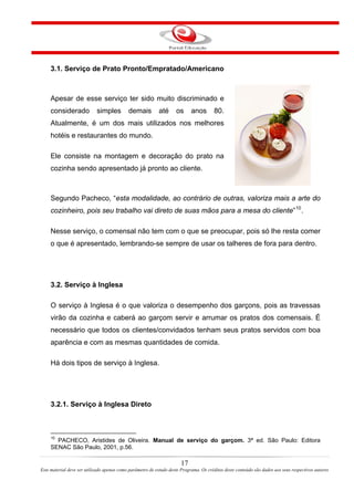 3.1. Serviço de Prato Pronto/Empratado/Americano
Apesar de esse serviço ter sido muito discriminado e
considerado simples demais até os anos 80.
Atualmente, é um dos mais utilizados nos melhores
hotéis e restaurantes do mundo.
Ele consiste na montagem e decoração do prato na
cozinha sendo apresentado já pronto ao cliente.
Segundo Pacheco, “esta modalidade, ao contrário de outras, valoriza mais a arte do
cozinheiro, pois seu trabalho vai direto de suas mãos para a mesa do cliente”10
.
Nesse serviço, o comensal não tem com o que se preocupar, pois só lhe resta comer
o que é apresentado, lembrando-se sempre de usar os talheres de fora para dentro.
3.2. Serviço à Inglesa
O serviço à Inglesa é o que valoriza o desempenho dos garçons, pois as travessas
virão da cozinha e caberá ao garçom servir e arrumar os pratos dos comensais. É
necessário que todos os clientes/convidados tenham seus pratos servidos com boa
aparência e com as mesmas quantidades de comida.
Há dois tipos de serviço à Inglesa.
3.2.1. Serviço à Inglesa Direto
10
PACHECO, Aristides de Oliveira. Manual de serviço do garçom. 3ª ed. São Paulo: Editora
SENAC São Paulo, 2001, p.56.
17
Este material deve ser utilizado apenas como parâmetro de estudo deste Programa. Os créditos deste conteúdo são dados aos seus respectivos autores
 