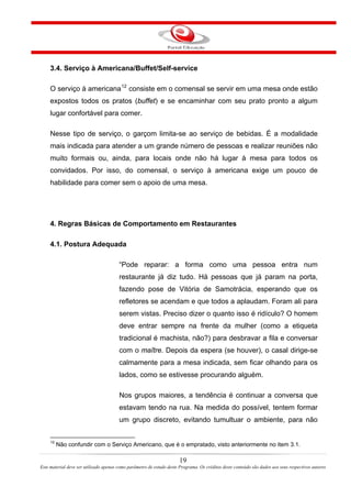 3.4. Serviço à Americana/Buffet/Self-service
O serviço à americana12
consiste em o comensal se servir em uma mesa onde estão
expostos todos os pratos (buffet) e se encaminhar com seu prato pronto a algum
lugar confortável para comer.
Nesse tipo de serviço, o garçom limita-se ao serviço de bebidas. É a modalidade
mais indicada para atender a um grande número de pessoas e realizar reuniões não
muito formais ou, ainda, para locais onde não há lugar à mesa para todos os
convidados. Por isso, do comensal, o serviço à americana exige um pouco de
habilidade para comer sem o apoio de uma mesa.
4. Regras Básicas de Comportamento em Restaurantes
4.1. Postura Adequada
“Pode reparar: a forma como uma pessoa entra num
restaurante já diz tudo. Há pessoas que já param na porta,
fazendo pose de Vitória de Samotrácia, esperando que os
refletores se acendam e que todos a aplaudam. Foram ali para
serem vistas. Preciso dizer o quanto isso é ridículo? O homem
deve entrar sempre na frente da mulher (como a etiqueta
tradicional é machista, não?) para desbravar a fila e conversar
com o maître. Depois da espera (se houver), o casal dirige-se
calmamente para a mesa indicada, sem ficar olhando para os
lados, como se estivesse procurando alguém.
Nos grupos maiores, a tendência é continuar a conversa que
estavam tendo na rua. Na medida do possível, tentem formar
um grupo discreto, evitando tumultuar o ambiente, para não
12
Não confundir com o Serviço Americano, que é o empratado, visto anteriormente no item 3.1.
19
Este material deve ser utilizado apenas como parâmetro de estudo deste Programa. Os créditos deste conteúdo são dados aos seus respectivos autores
 