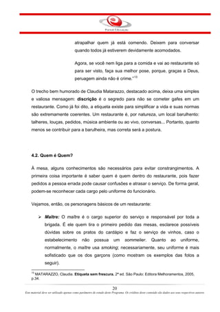 atrapalhar quem já está comendo. Deixem para conversar
quando todos já estiverem devidamente acomodados.
Agora, se você nem liga para a comida e vai ao restaurante só
para ser visto, faça sua melhor pose, porque, graças a Deus,
peruagem ainda não é crime.”13
O trecho bem humorado de Claudia Matarazzo, destacado acima, deixa uma simples
e valiosa mensagem: discrição é o segredo para não se cometer gafes em um
restaurante. Como já foi dito, a etiqueta existe para simplificar a vida e suas normas
são extremamente coerentes. Um restaurante é, por natureza, um local barulhento:
talheres, louças, pedidos, música ambiente ou ao vivo, conversas... Portanto, quanto
menos se contribuir para a barulheira, mas correta será a postura.
4.2. Quem é Quem?
À mesa, alguns conhecimentos são necessários para evitar constrangimentos. A
primeira coisa importante é saber quem é quem dentro do restaurante, pois fazer
pedidos a pessoa errada pode causar confusões e atrasar o serviço. De forma geral,
podem-se reconhecer cada cargo pelo uniforme do funcionário.
Vejamos, então, os personagens básicos de um restaurante:
Maître: O maître é o cargo superior do serviço e responsável por toda a
brigada. É ele quem tira o primeiro pedido das mesas, esclarece possíveis
dúvidas sobre os pratos do cardápio e faz o serviço de vinhos, caso o
estabelecimento não possua um sommelier. Quanto ao uniforme,
normalmente, o maître usa smoking; necessariamente, seu uniforme é mais
sofisticado que os dos garçons (como mostram os exemplos das fotos a
seguir).
13
MATARAZZO, Claudia. Etiqueta sem frescura. 2ª ed. São Paulo: Editora Melhoramentos, 2005,
p.34.
20
Este material deve ser utilizado apenas como parâmetro de estudo deste Programa. Os créditos deste conteúdo são dados aos seus respectivos autores
 