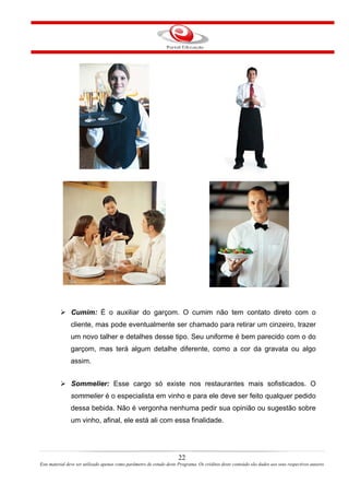 Cumim: É o auxiliar do garçom. O cumim não tem contato direto com o
cliente, mas pode eventualmente ser chamado para retirar um cinzeiro, trazer
um novo talher e detalhes desse tipo. Seu uniforme é bem parecido com o do
garçom, mas terá algum detalhe diferente, como a cor da gravata ou algo
assim.
Sommelier: Esse cargo só existe nos restaurantes mais sofisticados. O
sommelier é o especialista em vinho e para ele deve ser feito qualquer pedido
dessa bebida. Não é vergonha nenhuma pedir sua opinião ou sugestão sobre
um vinho, afinal, ele está ali com essa finalidade.
22
Este material deve ser utilizado apenas como parâmetro de estudo deste Programa. Os créditos deste conteúdo são dados aos seus respectivos autores
 