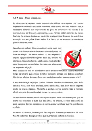 4.3. À Mesa – Dicas Importantes
As dicas que se seguem nesse momento são válidas para aqueles que querem
ingressar no mundo da etiqueta e realmente “fazer bonito” em uma refeição. Mas, é
necessário salientar que dependendo do grau de formalidade da ocasião e da
intimidade que se têm com a companhia, essas normas podem ser mais ou menos
flexíveis. No entanto, lembre-se: na dúvida, pratique todas! Excesso de cerimônia e
educação nunca é gafe e é bem melhor ficar falado por ser educado demais do que
por não saber se portar.
Aparelhos de celular, bips ou qualquer outra coisa que
puder tocar inesperadamente devem estar desligados na
hora da refeição. Se você é médico ou está esperando
alguma ligação realmente urgente, deixe seu telefone no
silencioso. Caso ele chame e você precise muito atender,
peça licença aos companheiros de mesa e se retire antes
de responder a ligação.
Mas, cuidado: se isso for acontecer de cinco em cinco minutos e você for ficar mais
tempo ao telefone que à mesa, é melhor cancelar o almoço e se dedicar ao celular.
Atender ao telefone à mesa e fazer com que todos escutem sua conversa é o fim!
A etiqueta começa na própria postura. Procure sentar-se corretamente, nem muito
colado à mesa, nem muito afastado, com a coluna reta. Isso, além de ser elegante,
ajuda na própria digestão. Mantenha a postura correta durante toda a refeição,
afinal, a comida deve ser levada à boca e nunca o contrário.
Os restaurantes devem possuir um espaço correto entre suas mesas para que um
cliente não incomode o outro que está atrás. No entanto, se você está acima do
peso e precisa de mais espaço que o normal, procure um lugar que lhe permita esse
conforto.
Ao sentar ou levantar, cuidado para não empurrar o cliente que está atrás de você.
Não há nada mais desagradável do que levar trancos na hora da refeição.
23
Este material deve ser utilizado apenas como parâmetro de estudo deste Programa. Os créditos deste conteúdo são dados aos seus respectivos autores
 
