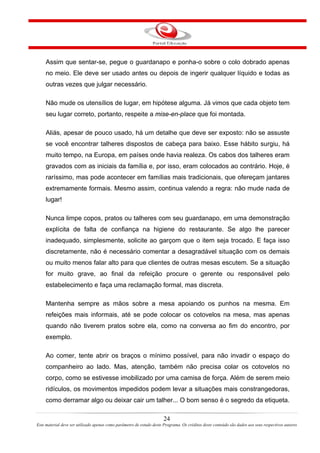 Assim que sentar-se, pegue o guardanapo e ponha-o sobre o colo dobrado apenas
no meio. Ele deve ser usado antes ou depois de ingerir qualquer líquido e todas as
outras vezes que julgar necessário.
Não mude os utensílios de lugar, em hipótese alguma. Já vimos que cada objeto tem
seu lugar correto, portanto, respeite a mise-en-place que foi montada.
Aliás, apesar de pouco usado, há um detalhe que deve ser exposto: não se assuste
se você encontrar talheres dispostos de cabeça para baixo. Esse hábito surgiu, há
muito tempo, na Europa, em países onde havia realeza. Os cabos dos talheres eram
gravados com as iniciais da família e, por isso, eram colocados ao contrário. Hoje, é
raríssimo, mas pode acontecer em famílias mais tradicionais, que ofereçam jantares
extremamente formais. Mesmo assim, continua valendo a regra: não mude nada de
lugar!
Nunca limpe copos, pratos ou talheres com seu guardanapo, em uma demonstração
explícita de falta de confiança na higiene do restaurante. Se algo lhe parecer
inadequado, simplesmente, solicite ao garçom que o item seja trocado. E faça isso
discretamente, não é necessário comentar a desagradável situação com os demais
ou muito menos falar alto para que clientes de outras mesas escutem. Se a situação
for muito grave, ao final da refeição procure o gerente ou responsável pelo
estabelecimento e faça uma reclamação formal, mas discreta.
Mantenha sempre as mãos sobre a mesa apoiando os punhos na mesma. Em
refeições mais informais, até se pode colocar os cotovelos na mesa, mas apenas
quando não tiverem pratos sobre ela, como na conversa ao fim do encontro, por
exemplo.
Ao comer, tente abrir os braços o mínimo possível, para não invadir o espaço do
companheiro ao lado. Mas, atenção, também não precisa colar os cotovelos no
corpo, como se estivesse imobilizado por uma camisa de força. Além de serem meio
ridículos, os movimentos impedidos podem levar a situações mais constrangedoras,
como derramar algo ou deixar cair um talher... O bom senso é o segredo da etiqueta.
24
Este material deve ser utilizado apenas como parâmetro de estudo deste Programa. Os créditos deste conteúdo são dados aos seus respectivos autores
 