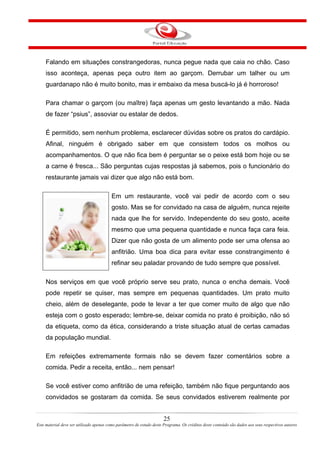 Falando em situações constrangedoras, nunca pegue nada que caia no chão. Caso
isso aconteça, apenas peça outro item ao garçom. Derrubar um talher ou um
guardanapo não é muito bonito, mas ir embaixo da mesa buscá-lo já é horroroso!
Para chamar o garçom (ou maître) faça apenas um gesto levantando a mão. Nada
de fazer “psius”, assoviar ou estalar de dedos.
É permitido, sem nenhum problema, esclarecer dúvidas sobre os pratos do cardápio.
Afinal, ninguém é obrigado saber em que consistem todos os molhos ou
acompanhamentos. O que não fica bem é perguntar se o peixe está bom hoje ou se
a carne é fresca... São perguntas cujas respostas já sabemos, pois o funcionário do
restaurante jamais vai dizer que algo não está bom.
Em um restaurante, você vai pedir de acordo com o seu
gosto. Mas se for convidado na casa de alguém, nunca rejeite
nada que lhe for servido. Independente do seu gosto, aceite
mesmo que uma pequena quantidade e nunca faça cara feia.
Dizer que não gosta de um alimento pode ser uma ofensa ao
anfitrião. Uma boa dica para evitar esse constrangimento é
refinar seu paladar provando de tudo sempre que possível.
Nos serviços em que você próprio serve seu prato, nunca o encha demais. Você
pode repetir se quiser, mas sempre em pequenas quantidades. Um prato muito
cheio, além de deselegante, pode te levar a ter que comer muito de algo que não
esteja com o gosto esperado; lembre-se, deixar comida no prato é proibição, não só
da etiqueta, como da ética, considerando a triste situação atual de certas camadas
da população mundial.
Em refeições extremamente formais não se devem fazer comentários sobre a
comida. Pedir a receita, então... nem pensar!
Se você estiver como anfitrião de uma refeição, também não fique perguntando aos
convidados se gostaram da comida. Se seus convidados estiverem realmente por
25
Este material deve ser utilizado apenas como parâmetro de estudo deste Programa. Os créditos deste conteúdo são dados aos seus respectivos autores
 