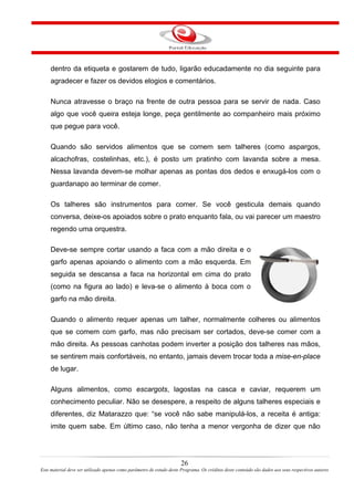 dentro da etiqueta e gostarem de tudo, ligarão educadamente no dia seguinte para
agradecer e fazer os devidos elogios e comentários.
Nunca atravesse o braço na frente de outra pessoa para se servir de nada. Caso
algo que você queira esteja longe, peça gentilmente ao companheiro mais próximo
que pegue para você.
Quando são servidos alimentos que se comem sem talheres (como aspargos,
alcachofras, costelinhas, etc.), é posto um pratinho com lavanda sobre a mesa.
Nessa lavanda devem-se molhar apenas as pontas dos dedos e enxugá-los com o
guardanapo ao terminar de comer.
Os talheres são instrumentos para comer. Se você gesticula demais quando
conversa, deixe-os apoiados sobre o prato enquanto fala, ou vai parecer um maestro
regendo uma orquestra.
Deve-se sempre cortar usando a faca com a mão direita e o
garfo apenas apoiando o alimento com a mão esquerda. Em
seguida se descansa a faca na horizontal em cima do prato
(como na figura ao lado) e leva-se o alimento à boca com o
garfo na mão direita.
Quando o alimento requer apenas um talher, normalmente colheres ou alimentos
que se comem com garfo, mas não precisam ser cortados, deve-se comer com a
mão direita. As pessoas canhotas podem inverter a posição dos talheres nas mãos,
se sentirem mais confortáveis, no entanto, jamais devem trocar toda a mise-en-place
de lugar.
Alguns alimentos, como escargots, lagostas na casca e caviar, requerem um
conhecimento peculiar. Não se desespere, a respeito de alguns talheres especiais e
diferentes, diz Matarazzo que: “se você não sabe manipulá-los, a receita é antiga:
imite quem sabe. Em último caso, não tenha a menor vergonha de dizer que não
26
Este material deve ser utilizado apenas como parâmetro de estudo deste Programa. Os créditos deste conteúdo são dados aos seus respectivos autores
 
