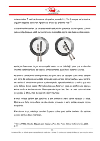 sabe usá-los. É melhor do que se atrapalhar, suando frio. Você sempre vai encontrar
alguém disposto a ensinar. Aprenda e arrase da próxima vez.”14
Ao terminar de comer, os talheres devem ser postos paralelos sobre o prato, com os
cabos voltados para você ou ligeiramente inclinados, como nas duas opções abaixo:
As taças devem ser pegas sempre pela haste, nunca pelo bojo, para que a mão não
interfira na temperatura da bebida, principalmente, quando se tratar de vinhos.
Quando o cardápio for acompanhado por pão, parta os pedaços com a mão sempre
em cima do pratinho apropriado para não sujar a mesa com migalhas. Mas, lembre-
se: resista à tentação de passar o pão no prato, aproveitando todo o molho que está
uma delícia! Deixe essas informalidades para fazer em casa, de preferência apenas
entre família e lembrando aos filhos que não façam isso fora de casa nem na frente
de visitas. É difícil, mas é possível e sem traumas!
Folhas nunca devem ser cortadas e sim dobradas para serem levadas à boca.
Dobra-se a folha com a faca na mão direita, enquanto o garfo apóia e espeta com a
esquerda.
Para tomar sopa, não faça barulho! Soprar a colher para esfriar também não está de
acordo com as boas maneiras.
14
MATARAZZO, Claudia. Etiqueta sem frescura. 2ª ed. São Paulo: Editora Melhoramentos, 2005,
p.64.
27
Este material deve ser utilizado apenas como parâmetro de estudo deste Programa. Os créditos deste conteúdo são dados aos seus respectivos autores
 