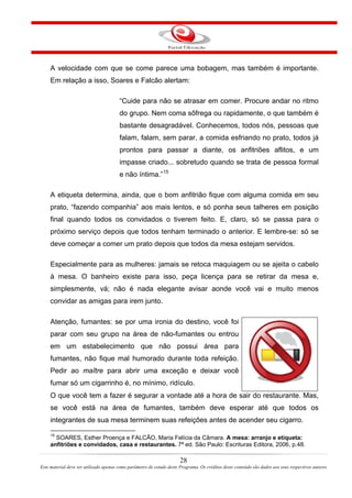 A velocidade com que se come parece uma bobagem, mas também é importante.
Em relação a isso, Soares e Falcão alertam:
“Cuide para não se atrasar em comer. Procure andar no ritmo
do grupo. Nem coma sôfrega ou rapidamente, o que também é
bastante desagradável. Conhecemos, todos nós, pessoas que
falam, falam, sem parar, a comida esfriando no prato, todos já
prontos para passar a diante, os anfitriões aflitos, e um
impasse criado... sobretudo quando se trata de pessoa formal
e não íntima.”15
A etiqueta determina, ainda, que o bom anfitrião fique com alguma comida em seu
prato, “fazendo companhia” aos mais lentos, e só ponha seus talheres em posição
final quando todos os convidados o tiverem feito. E, claro, só se passa para o
próximo serviço depois que todos tenham terminado o anterior. E lembre-se: só se
deve começar a comer um prato depois que todos da mesa estejam servidos.
Especialmente para as mulheres: jamais se retoca maquiagem ou se ajeita o cabelo
à mesa. O banheiro existe para isso, peça licença para se retirar da mesa e,
simplesmente, vá; não é nada elegante avisar aonde você vai e muito menos
convidar as amigas para irem junto.
Atenção, fumantes: se por uma ironia do destino, você foi
parar com seu grupo na área de não-fumantes ou entrou
em um estabelecimento que não possui área para
fumantes, não fique mal humorado durante toda refeição.
Pedir ao maître para abrir uma exceção e deixar você
fumar só um cigarrinho é, no mínimo, ridículo.
O que você tem a fazer é segurar a vontade até a hora de sair do restaurante. Mas,
se você está na área de fumantes, também deve esperar até que todos os
integrantes de sua mesa terminem suas refeições antes de acender seu cigarro.
15
SOARES, Esther Proença e FALCÃO, Maria Felícia da Câmara. A mesa: arranjo e etiqueta:
anfitriões e convidados, casa e restaurantes. 7ª ed. São Paulo: Escrituras Editora, 2006, p.48.
28
Este material deve ser utilizado apenas como parâmetro de estudo deste Programa. Os créditos deste conteúdo são dados aos seus respectivos autores
 