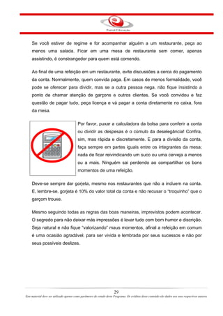 Se você estiver de regime e for acompanhar alguém a um restaurante, peça ao
menos uma salada. Ficar em uma mesa de restaurante sem comer, apenas
assistindo, é constrangedor para quem está comendo.
Ao final de uma refeição em um restaurante, evite discussões a cerca do pagamento
da conta. Normalmente, quem convida paga. Em casos de menos formalidade, você
pode se oferecer para dividir, mas se a outra pessoa nega, não fique insistindo a
ponto de chamar atenção de garçons e outros clientes. Se você convidou e faz
questão de pagar tudo, peça licença e vá pagar a conta diretamente no caixa, fora
da mesa.
Por favor, puxar a calculadora da bolsa para conferir a conta
ou dividir as despesas é o cúmulo da deselegância! Confira,
sim, mas rápida e discretamente. E para a divisão da conta,
faça sempre em partes iguais entre os integrantes da mesa;
nada de ficar reivindicando um suco ou uma cerveja a menos
ou a mais. Ninguém sai perdendo ao compartilhar os bons
momentos de uma refeição.
Deve-se sempre dar gorjeta, mesmo nos restaurantes que não a incluem na conta.
E, lembre-se, gorjeta é 10% do valor total da conta e não recusar o “troquinho” que o
garçom trouxe.
Mesmo seguindo todas as regras das boas maneiras, imprevistos podem acontecer.
O segredo para não deixar más impressões é levar tudo com bom humor e discrição.
Seja natural e não fique “valorizando” maus momentos, afinal a refeição em comum
é uma ocasião agradável, para ser vivida e lembrada por seus sucessos e não por
seus possíveis deslizes.
29
Este material deve ser utilizado apenas como parâmetro de estudo deste Programa. Os créditos deste conteúdo são dados aos seus respectivos autores
 