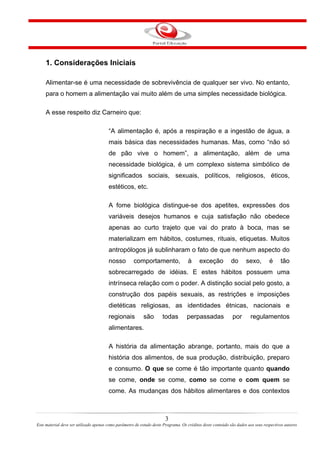 1. Considerações Iniciais
Alimentar-se é uma necessidade de sobrevivência de qualquer ser vivo. No entanto,
para o homem a alimentação vai muito além de uma simples necessidade biológica.
A esse respeito diz Carneiro que:
“A alimentação é, após a respiração e a ingestão de água, a
mais básica das necessidades humanas. Mas, como “não só
de pão vive o homem”, a alimentação, além de uma
necessidade biológica, é um complexo sistema simbólico de
significados sociais, sexuais, políticos, religiosos, éticos,
estéticos, etc.
A fome biológica distingue-se dos apetites, expressões dos
variáveis desejos humanos e cuja satisfação não obedece
apenas ao curto trajeto que vai do prato à boca, mas se
materializam em hábitos, costumes, rituais, etiquetas. Muitos
antropólogos já sublinharam o fato de que nenhum aspecto do
nosso comportamento, à exceção do sexo, é tão
sobrecarregado de idéias. E estes hábitos possuem uma
intrínseca relação com o poder. A distinção social pelo gosto, a
construção dos papéis sexuais, as restrições e imposições
dietéticas religiosas, as identidades étnicas, nacionais e
regionais são todas perpassadas por regulamentos
alimentares.
A história da alimentação abrange, portanto, mais do que a
história dos alimentos, de sua produção, distribuição, preparo
e consumo. O que se come é tão importante quanto quando
se come, onde se come, como se come e com quem se
come. As mudanças dos hábitos alimentares e dos contextos
3
Este material deve ser utilizado apenas como parâmetro de estudo deste Programa. Os créditos deste conteúdo são dados aos seus respectivos autores
 