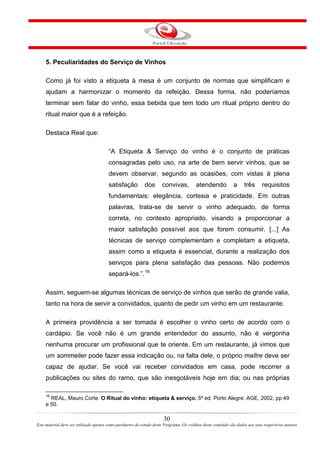 5. Peculiaridades do Serviço de Vinhos
Como já foi visto a etiqueta à mesa é um conjunto de normas que simplificam e
ajudam a harmonizar o momento da refeição. Dessa forma, não poderíamos
terminar sem falar do vinho, essa bebida que tem todo um ritual próprio dentro do
ritual maior que é a refeição.
Destaca Real que:
“A Etiqueta & Serviço do vinho é o conjunto de práticas
consagradas pelo uso, na arte de bem servir vinhos, que se
devem observar, segundo as ocasiões, com vistas à plena
satisfação dos convivas, atendendo a três requisitos
fundamentais: elegância, cortesia e praticidade. Em outras
palavras, trata-se de servir o vinho adequado, de forma
correta, no contexto apropriado, visando a proporcionar a
maior satisfação possível aos que forem consumir. [...] As
técnicas de serviço complementam e completam a etiqueta,
assim como a etiqueta é essencial, durante a realização dos
serviços para plena satisfação das pessoas. Não podemos
separá-los.”.16
Assim, seguem-se algumas técnicas de serviço de vinhos que serão de grande valia,
tanto na hora de servir a convidados, quanto de pedir um vinho em um restaurante.
A primeira providência a ser tomada é escolher o vinho certo de acordo com o
cardápio. Se você não é um grande entendedor do assunto, não é vergonha
nenhuma procurar um profissional que te oriente. Em um restaurante, já vimos que
um sommelier pode fazer essa indicação ou, na falta dele, o próprio maître deve ser
capaz de ajudar. Se você vai receber convidados em casa, pode recorrer a
publicações ou sites do ramo, que são inesgotáveis hoje em dia; ou nas próprias
16
REAL, Mauro Corte. O Ritual do vinho: etiqueta & serviço. 5ª ed. Porto Alegre: AGE, 2002, pp.49
e 50.
30
Este material deve ser utilizado apenas como parâmetro de estudo deste Programa. Os créditos deste conteúdo são dados aos seus respectivos autores
 