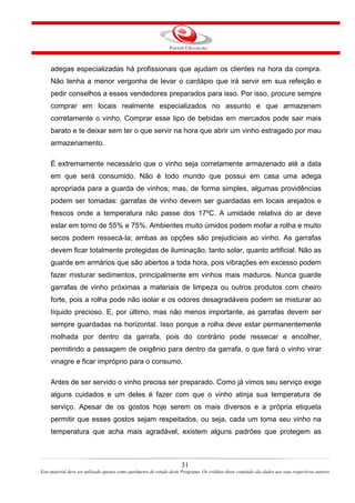 adegas especializadas há profissionais que ajudam os clientes na hora da compra.
Não tenha a menor vergonha de levar o cardápio que irá servir em sua refeição e
pedir conselhos a esses vendedores preparados para isso. Por isso, procure sempre
comprar em locais realmente especializados no assunto e que armazenem
corretamente o vinho. Comprar esse tipo de bebidas em mercados pode sair mais
barato e te deixar sem ter o que servir na hora que abrir um vinho estragado por mau
armazenamento.
É extremamente necessário que o vinho seja corretamente armazenado até a data
em que será consumido. Não é todo mundo que possui em casa uma adega
apropriada para a guarda de vinhos; mas, de forma simples, algumas providências
podem ser tomadas: garrafas de vinho devem ser guardadas em locais arejados e
frescos onde a temperatura não passe dos 17ºC. A umidade relativa do ar deve
estar em torno de 55% e 75%. Ambientes muito úmidos podem mofar a rolha e muito
secos podem ressecá-la; ambas as opções são prejudiciais ao vinho. As garrafas
devem ficar totalmente protegidas de iluminação, tanto solar, quanto artificial. Não as
guarde em armários que são abertos a toda hora, pois vibrações em excesso podem
fazer misturar sedimentos, principalmente em vinhos mais maduros. Nunca guarde
garrafas de vinho próximas a materiais de limpeza ou outros produtos com cheiro
forte, pois a rolha pode não isolar e os odores desagradáveis podem se misturar ao
líquido precioso. E, por último, mas não menos importante, as garrafas devem ser
sempre guardadas na horizontal. Isso porque a rolha deve estar permanentemente
molhada por dentro da garrafa, pois do contrário pode ressecar e encolher,
permitindo a passagem de oxigênio para dentro da garrafa, o que fará o vinho virar
vinagre e ficar impróprio para o consumo.
Antes de ser servido o vinho precisa ser preparado. Como já vimos seu serviço exige
alguns cuidados e um deles é fazer com que o vinho atinja sua temperatura de
serviço. Apesar de os gostos hoje serem os mais diversos e a própria etiqueta
permitir que esses gostos sejam respeitados, ou seja, cada um toma seu vinho na
temperatura que acha mais agradável, existem alguns padrões que protegem as
31
Este material deve ser utilizado apenas como parâmetro de estudo deste Programa. Os créditos deste conteúdo são dados aos seus respectivos autores
 