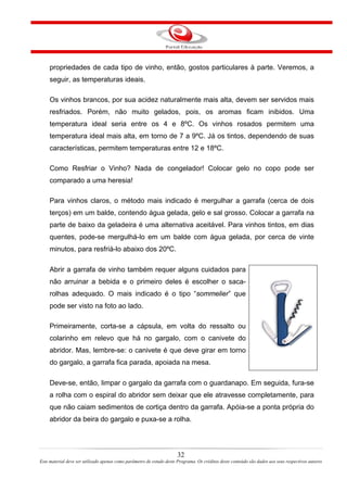propriedades de cada tipo de vinho, então, gostos particulares à parte. Veremos, a
seguir, as temperaturas ideais.
Os vinhos brancos, por sua acidez naturalmente mais alta, devem ser servidos mais
resfriados. Porém, não muito gelados, pois, os aromas ficam inibidos. Uma
temperatura ideal seria entre os 4 e 8ºC. Os vinhos rosados permitem uma
temperatura ideal mais alta, em torno de 7 a 9ºC. Já os tintos, dependendo de suas
características, permitem temperaturas entre 12 e 18ºC.
Como Resfriar o Vinho? Nada de congelador! Colocar gelo no copo pode ser
comparado a uma heresia!
Para vinhos claros, o método mais indicado é mergulhar a garrafa (cerca de dois
terços) em um balde, contendo água gelada, gelo e sal grosso. Colocar a garrafa na
parte de baixo da geladeira é uma alternativa aceitável. Para vinhos tintos, em dias
quentes, pode-se mergulhá-lo em um balde com água gelada, por cerca de vinte
minutos, para resfriá-lo abaixo dos 20ºC.
Abrir a garrafa de vinho também requer alguns cuidados para
não arruinar a bebida e o primeiro deles é escolher o saca-
rolhas adequado. O mais indicado é o tipo “sommelier” que
pode ser visto na foto ao lado.
Primeiramente, corta-se a cápsula, em volta do ressalto ou
colarinho em relevo que há no gargalo, com o canivete do
abridor. Mas, lembre-se: o canivete é que deve girar em torno
do gargalo, a garrafa fica parada, apoiada na mesa.
Deve-se, então, limpar o gargalo da garrafa com o guardanapo. Em seguida, fura-se
a rolha com o espiral do abridor sem deixar que ele atravesse completamente, para
que não caiam sedimentos de cortiça dentro da garrafa. Apóia-se a ponta própria do
abridor da beira do gargalo e puxa-se a rolha.
32
Este material deve ser utilizado apenas como parâmetro de estudo deste Programa. Os créditos deste conteúdo são dados aos seus respectivos autores
 