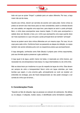 toda vez que se quiser “limpar” o paladar para um sabor diferente. Por isso, a taça
maior não sai da mesa.
Quanto aos vinhos, devem ser servidos de acordo com cada prato. Como vimos os
pratos se servem dos mais leves para os mais consistentes; assim a entrada deverá
ser uma salada, em seguida uma sopa leve, para depois se servir o prato principal.
Bem, o vinho deve acompanhar esse mesmo trajeto. O vinho para acompanhar a
salada deve ser discreto e leve, já o vinho que acompanha uma sopa quente deve
ser mais expressivo e o que virá para o prato principal deve ser também “principal”.
Nunca se podem servir dois vinhos diferentes em um mesmo copo. Por isso, há um
copo para cada vinho. Conforme forem se passando as etapas da refeição, os copos
também vão sendo retirados junto com os respectivos pratos que acompanharam.
A taça alongada, conhecida como flute (flauta) é própria para vinhos espumantes,
pois seu formato ajuda a preservar o gás carbônico.
A taça igual à de água, porém menor de todas, é reservada ao vinho branco, por
necessitar de uma temperatura mais baixa. E a taça intermediária é a do vinho tinto.
Não se deixe levar por modismos no que diz respeito às taças de vinho. Elas devem
ser sempre de vidro e transparentes! Servir vinho em taças coloridas, por mais
bonitas que sejam, é uma enorme gafe, principalmente se você vai receber um
entendido de enologia, pois ele ficará decepcionado ao não poder enxergar a cor
correta do vinho que irá tomar...
6. Considerações Finais
“Quando se fala de etiqueta, logo as pessoas se colocam de sobreaviso. Na defesa
ou no ataque. A etiqueta, muitas vezes, é identificada como formalismo supérfluo,
35
Este material deve ser utilizado apenas como parâmetro de estudo deste Programa. Os créditos deste conteúdo são dados aos seus respectivos autores
 