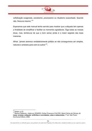 sofisticação exagerada, esnobismo, preciosismo ou ritualismo exacerbado. Quando
não, frescura mesmo.”18
Esperamos que este manual tenha servido para mostrar que a etiqueta tem apenas
a finalidade de simplificar e facilitar os momentos agradáveis. Siga todas as nossas
dicas, mas, lembre-se de que o bom senso ainda é o maior segredo das boas
maneiras.
Afinal, “jamais seremos verdadeiramente polidos se não conseguirmos ser simples,
naturais e amáveis para com os outros”19
.
18
Ibidem, p.33.
19
Martha Calderaro, citada por SOARES, Esther Proença e FALCÃO, Maria Felícia da Câmara. A
mesa: arranjo e etiqueta: anfitriões e convidados, casa e restaurantes. 7ª ed. São Paulo:
Escrituras Editora, 2006.
36
Este material deve ser utilizado apenas como parâmetro de estudo deste Programa. Os créditos deste conteúdo são dados aos seus respectivos autores
 