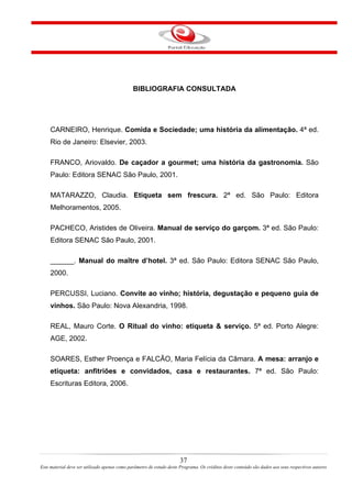 BIBLIOGRAFIA CONSULTADA
CARNEIRO, Henrique. Comida e Sociedade; uma história da alimentação. 4ª ed.
Rio de Janeiro: Elsevier, 2003.
FRANCO, Ariovaldo. De caçador a gourmet; uma história da gastronomia. São
Paulo: Editora SENAC São Paulo, 2001.
MATARAZZO, Claudia. Etiqueta sem frescura. 2ª ed. São Paulo: Editora
Melhoramentos, 2005.
PACHECO, Aristides de Oliveira. Manual de serviço do garçom. 3ª ed. São Paulo:
Editora SENAC São Paulo, 2001.
______. Manual do maître d’hotel. 3ª ed. São Paulo: Editora SENAC São Paulo,
2000.
PERCUSSI, Luciano. Convite ao vinho; história, degustação e pequeno guia de
vinhos. São Paulo: Nova Alexandria, 1998.
REAL, Mauro Corte. O Ritual do vinho: etiqueta & serviço. 5ª ed. Porto Alegre:
AGE, 2002.
SOARES, Esther Proença e FALCÃO, Maria Felícia da Câmara. A mesa: arranjo e
etiqueta: anfitriões e convidados, casa e restaurantes. 7ª ed. São Paulo:
Escrituras Editora, 2006.
37
Este material deve ser utilizado apenas como parâmetro de estudo deste Programa. Os créditos deste conteúdo são dados aos seus respectivos autores
 