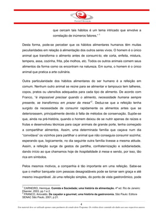 que cercam tais hábitos é um tema intricado que envolve a
correlação de inúmeros fatores.” 1
Desta forma, pode-se perceber que os hábitos alimentares humanos têm muitas
peculiaridades em relação à alimentação dos outros seres vivos. O homem é o único
animal que transforma o alimento antes de consumi-lo; ele corta, enfeita, mistura,
tempera, assa, cozinha, frita, põe molhos, etc. Todos os outros animais comem seus
alimentos da forma como os encontram na natureza. Em suma, o homem é o único
animal que pratica a arte culinária.
Outra particularidade dos hábitos alimentares do ser humano é a refeição em
comum. Nenhum outro animal se reúne para se alimentar e tampouco tem talheres,
copos, pratos ou utensílios adequados para cada tipo de alimento. De acordo com
Franco, “é impossível precisar quando o alimento, necessidade humana sempre
presente, se transformou em prazer da mesa”2
. Deduz-se que a refeição tenha
surgido da necessidade de consumir rapidamente os alimentos antes que se
deteriorassem, principalmente devido à falta de métodos de conservação. Supõe-se
que, ainda na pré-história, quando o homem deixou de se nutrir apenas de raízes e
frutas e desenvolveu técnicas para caçar animais de grande porte, tenha começado
a compartilhar alimentos. Assim, uma determinada família que caçava num dia
“convidava” os vizinhos para partilhar o animal que não conseguia consumir sozinha;
esperando que, logicamente, no dia seguinte outra família tivesse a mesma atitude.
Assim, a refeição surge de gestos de partilha, confraternização e solidariedade,
dando início ao que chamamos hoje de hospitalidade à mesa e sendo, por isso, tão
rica em símbolos.
Pelos mesmos motivos, a companhia é tão importante em uma refeição. Sabe-se
que o melhor banquete com pessoas desagradáveis pode se tornar sem graça e até
mesmo insuportável. Já uma refeição simples, do ponto de vista gastronômico, pode
1
CARNEIRO, Henrique. Comida e Sociedade; uma história da alimentação. 4ª ed. Rio de Janeiro:
Elsevier, 2003, pp.1 e 2.
2
FRANCO, Ariovaldo. De caçador a gourmet; uma história da gastronomia. São Paulo: Editora
SENAC São Paulo, 2001, p.21.
4
Este material deve ser utilizado apenas como parâmetro de estudo deste Programa. Os créditos deste conteúdo são dados aos seus respectivos autores
 