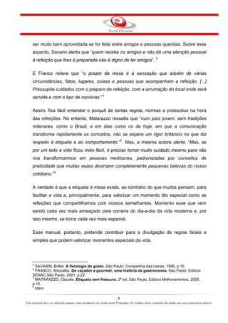 ser muito bem aproveitada se for feita entre amigos e pessoas queridas. Sobre esse
aspecto, Savarin alerta que “quem recebe os amigos e não dá uma atenção pessoal
à refeição que lhes é preparada não é digno de ter amigos”. 3
E Franco reitera que “o prazer da mesa é a sensação que advém de várias
circunstâncias, fatos, lugares, coisas e pessoas que acompanham a refeição. [...]
Pressupõe cuidados com o preparo da refeição, com a arrumação do local onde será
servida e com o tipo de convivas.”4
Assim, fica fácil entender o porquê de tantas regras, normas e protocolos na hora
das refeições. No entanto, Matarazzo ressalta que “num país jovem, sem tradições
milenares, como o Brasil, e em dias como os de hoje, em que a comunicação
transforma rapidamente os conceitos, não se espera um rigor britânico no que diz
respeito à etiqueta e ao comportamento.”5
. Mas, a mesma autora alerta: “Mas, se
por um lado a vida ficou mais fácil, é preciso tomar muito cuidado mesmo para não
nos transformarmos em pessoas medíocres, padronizadas por conceitos de
praticidade que muitas vezes destroem completamente pequenas belezas do nosso
cotidiano.”6
A verdade é que a etiqueta à mesa existe, ao contrário do que muitos pensam, para
facilitar a vida e, principalmente, para valorizar um momento tão especial como as
refeições que compartilhamos com nossos semelhantes. Momento esse que vem
sendo cada vez mais ameaçado pela correria do dia-a-dia da vida moderna e, por
isso mesmo, se torna cada vez mais especial.
Esse manual, portanto, pretende contribuir para a divulgação de regras fáceis e
simples que podem valorizar momentos especiais da vida.
3
SAVARIN, Brillat. A fisiologia do gosto. São Paulo: Companhia das Letras, 1995, p.16.
4
FRANCO, Ariovaldo. De caçador a gourmet; uma história da gastronomia. São Paulo: Editora
SENAC São Paulo, 2001, p.22.
5
MATARAZZO, Claudia. Etiqueta sem frescura. 2ª ed. São Paulo: Editora Melhoramentos, 2005,
p.10.
6
Idem.
5
Este material deve ser utilizado apenas como parâmetro de estudo deste Programa. Os créditos deste conteúdo são dados aos seus respectivos autores
 