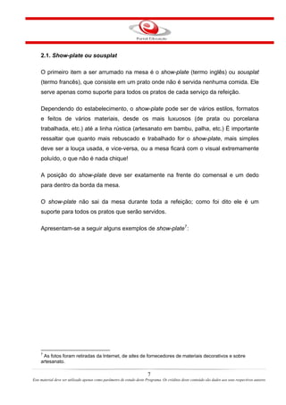 2.1. Show-plate ou sousplat
O primeiro item a ser arrumado na mesa é o show-plate (termo inglês) ou sousplat
(termo francês), que consiste em um prato onde não é servida nenhuma comida. Ele
serve apenas como suporte para todos os pratos de cada serviço da refeição.
Dependendo do estabelecimento, o show-plate pode ser de vários estilos, formatos
e feitos de vários materiais, desde os mais luxuosos (de prata ou porcelana
trabalhada, etc.) até a linha rústica (artesanato em bambu, palha, etc.) É importante
ressaltar que quanto mais rebuscado e trabalhado for o show-plate, mais simples
deve ser a louça usada, e vice-versa, ou a mesa ficará com o visual extremamente
poluído, o que não é nada chique!
A posição do show-plate deve ser exatamente na frente do comensal e um dedo
para dentro da borda da mesa.
O show-plate não sai da mesa durante toda a refeição; como foi dito ele é um
suporte para todos os pratos que serão servidos.
Apresentam-se a seguir alguns exemplos de show-plate7
:
7
As fotos foram retiradas da Internet, de sites de fornecedores de materiais decorativos e sobre
artesanato.
7
Este material deve ser utilizado apenas como parâmetro de estudo deste Programa. Os créditos deste conteúdo são dados aos seus respectivos autores
 