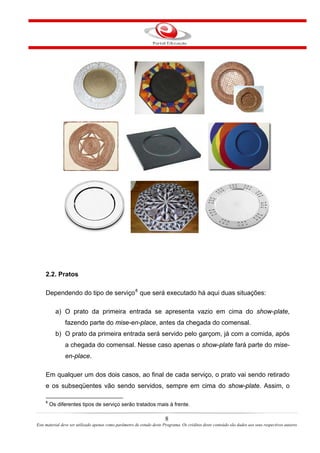 2.2. Pratos
Dependendo do tipo de serviço8
que será executado há aqui duas situações:
a) O prato da primeira entrada se apresenta vazio em cima do show-plate,
fazendo parte do mise-en-place, antes da chegada do comensal.
b) O prato da primeira entrada será servido pelo garçom, já com a comida, após
a chegada do comensal. Nesse caso apenas o show-plate fará parte do mise-
en-place.
Em qualquer um dos dois casos, ao final de cada serviço, o prato vai sendo retirado
e os subseqüentes vão sendo servidos, sempre em cima do show-plate. Assim, o
8
Os diferentes tipos de serviço serão tratados mais à frente.
8
Este material deve ser utilizado apenas como parâmetro de estudo deste Programa. Os créditos deste conteúdo são dados aos seus respectivos autores
 